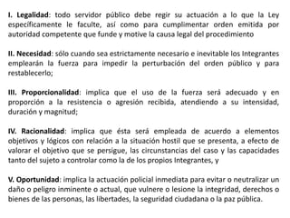 I. Legalidad: todo servidor público debe regir su actuación a lo que la Ley
específicamente le faculte, así como para cumplimentar orden emitida por
autoridad competente que funde y motive la causa legal del procedimiento
II. Necesidad: sólo cuando sea estrictamente necesario e inevitable los Integrantes
emplearán la fuerza para impedir la perturbación del orden público y para
restablecerlo;
III. Proporcionalidad: implica que el uso de la fuerza será adecuado y en
proporción a la resistencia o agresión recibida, atendiendo a su intensidad,
duración y magnitud;
IV. Racionalidad: implica que ésta será empleada de acuerdo a elementos
objetivos y lógicos con relación a la situación hostil que se presenta, a efecto de
valorar el objetivo que se persigue, las circunstancias del caso y las capacidades
tanto del sujeto a controlar como la de los propios Integrantes, y
V. Oportunidad: implica la actuación policial inmediata para evitar o neutralizar un
daño o peligro inminente o actual, que vulnere o lesione la integridad, derechos o
bienes de las personas, las libertades, la seguridad ciudadana o la paz pública.
 