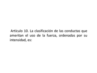 Artículo 10. La clasificación de las conductas que
ameritan el uso de la fuerza, ordenadas por su
intensidad, es:
 