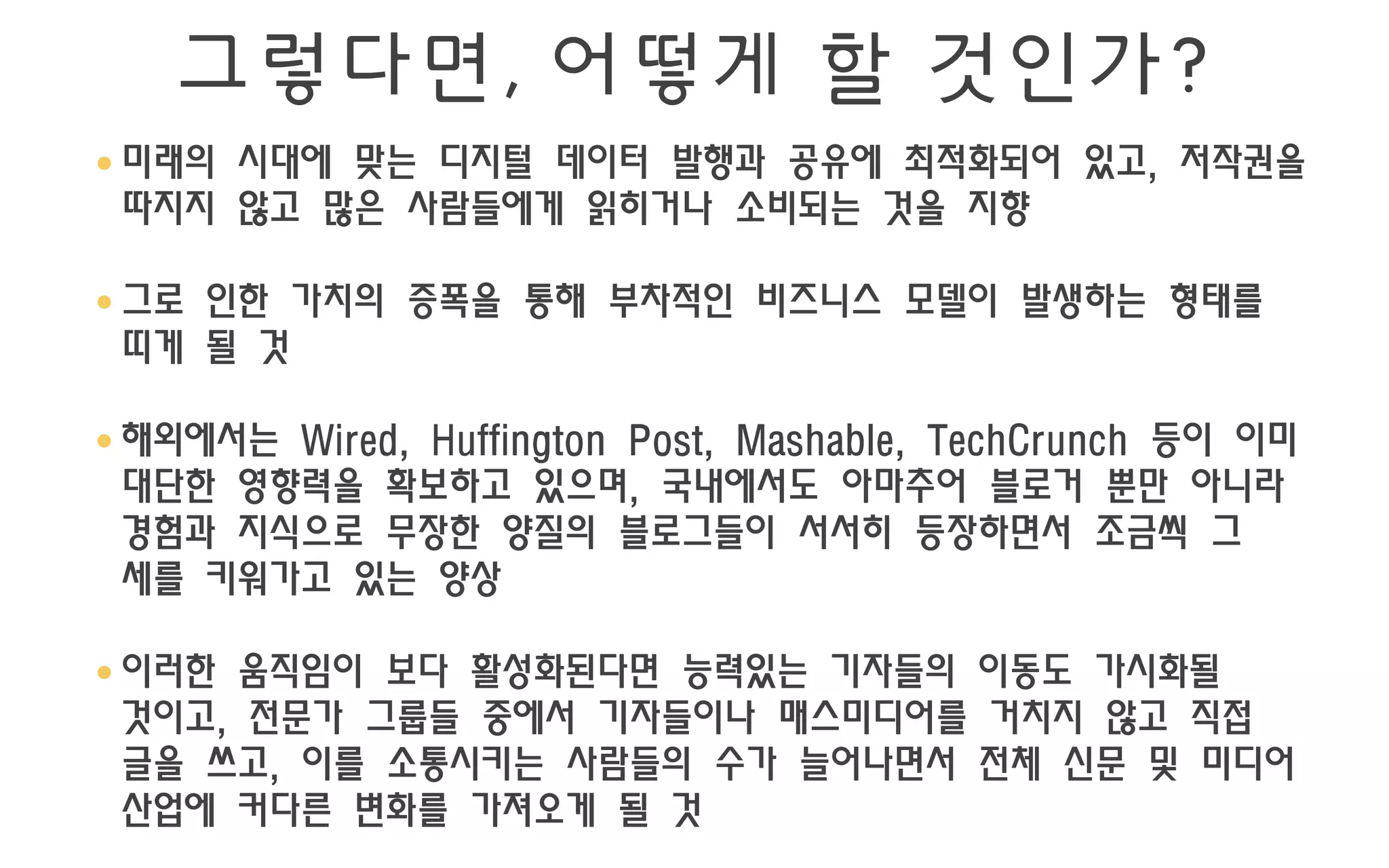 그렇다면, 어떻게 할 것인가?
• 미래의 시대에 맞는 디지털 데이터 발행과 공유에 최적화되어 있고, 저작권을
  따지지 않고 많은 사람들에게 읽히거나 소비되는 것을 지향

• 그로 인한 가치의 증폭을 통해 부차적인 비즈니스 모델이 발생하는 형태를
  띠게 될 것

• 해외에서는 Wired, Huffington Post, Mashable, TechCrunch 등이 이미
  대단한 영향력을 확보하고 있으며, 국내에서도 아마추어 블로거 뿐만 아니라
  경험과 지식으로 무장한 양질의 블로그들이 서서히 등장하면서 조금씩 그
  세를 키워가고 있는 양상

• 이러한 움직임이 보다 활성화된다면 능력있는 기자들의 이동도 가시화될
  것이고, 전문가 그룹들 중에서 기자들이나 매스미디어를 거치지 않고 직접
  글을 쓰고, 이를 소통시키는 사람들의 수가 늘어나면서 전체 신문 및 미디어
  산업에 커다른 변화를 가져오게 될 것
 