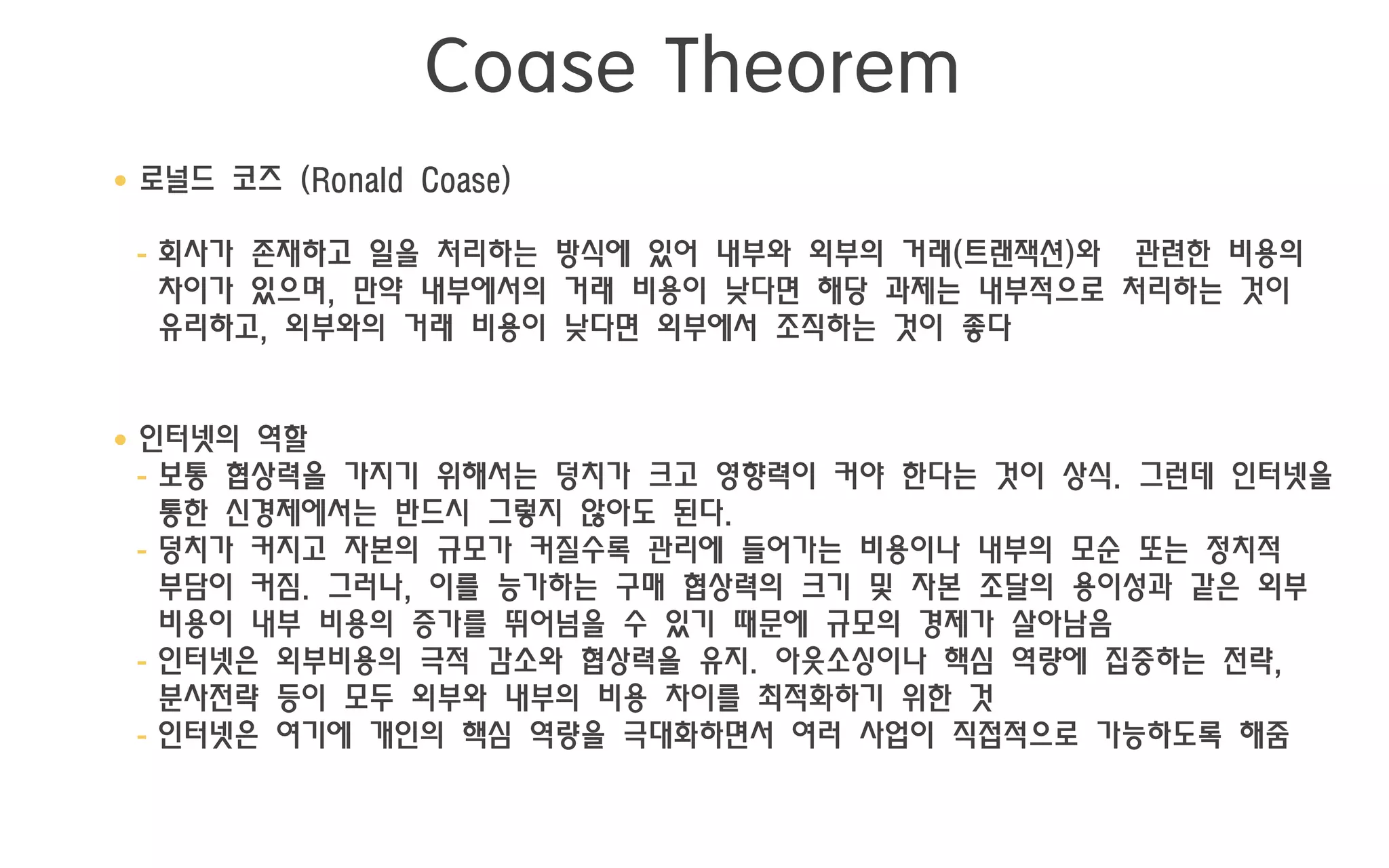 Coase Theorem
• 로널드 코즈 (Ronald Coase)

 - 회사가 존재하고 일을 처리하는 방식에 있어 내부와 외부의 거래(트랜잭션)와 관련한 비용의
   차이가 있으며, 만약 내부에서의 거래 비용이 낮다면 해당 과제는 내부적으로 처리하는 것이
   유리하고, 외부와의 거래 비용이 낮다면 외부에서 조직하는 것이 좋다


• 인터넷의 역할
  - 보통 협상력을 가지기 위해서는 덩치가 크고 영향력이 커야 한다는 것이 상식. 그런데 인터넷을
    통한 신경제에서는 반드시 그렇지 않아도 된다.
  - 덩치가 커지고 자본의 규모가 커질수록 관리에 들어가는 비용이나 내부의 모순 또는 정치적
    부담이 커짐. 그러나, 이를 능가하는 구매 협상력의 크기 및 자본 조달의 용이성과 같은 외부
    비용이 내부 비용의 증가를 뛰어넘을 수 있기 때문에 규모의 경제가 살아남음
  - 인터넷은 외부비용의 극적 감소와 협상력을 유지. 아웃소싱이나 핵심 역량에 집중하는 전략,
    분사전략 등이 모두 외부와 내부의 비용 차이를 최적화하기 위한 것
  - 인터넷은 여기에 개인의 핵심 역량을 극대화하면서 여러 사업이 직접적으로 가능하도록 해줌
 