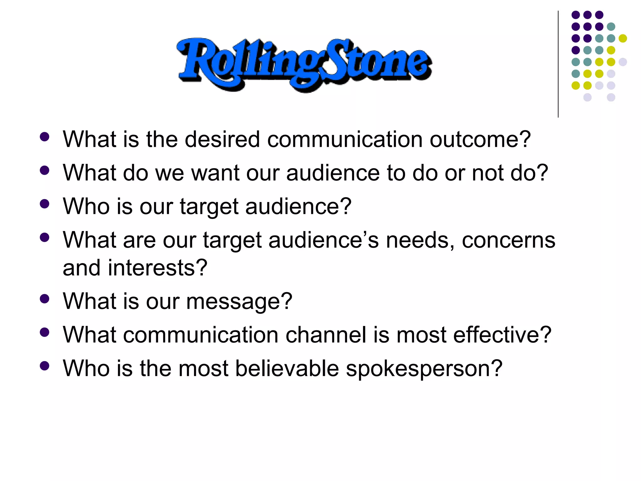  What is the desired communication outcome?
 What do we want our audience to do or not do?
 Who is our target audience?
 What are our target audience’s needs, concerns
and interests?
 What is our message?
 What communication channel is most effective?
 Who is the most believable spokesperson?
 