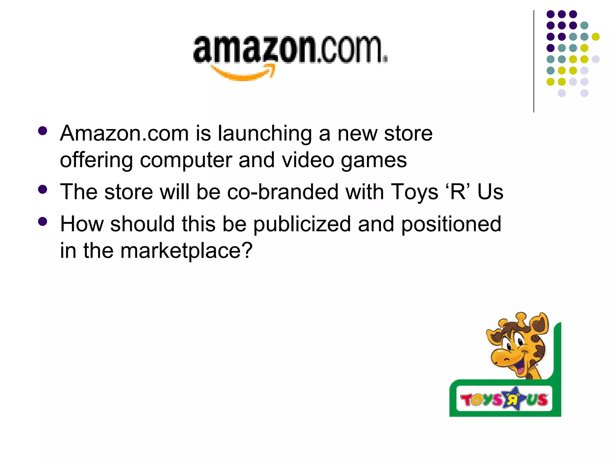  Amazon.com is launching a new store
offering computer and video games
 The store will be co-branded with Toys ‘R’ Us
 How should this be publicized and positioned
in the marketplace?
 