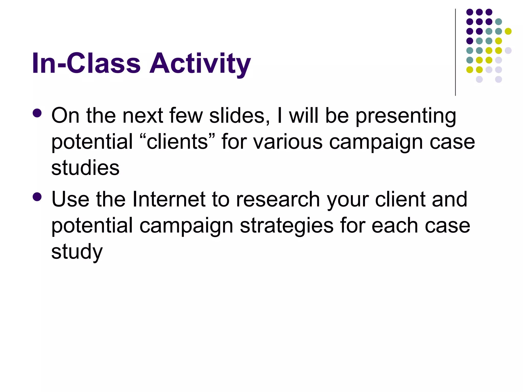 In-Class Activity
 On the next few slides, I will be presenting
potential “clients” for various campaign case
studies
 Use the Internet to research your client and
potential campaign strategies for each case
study
 