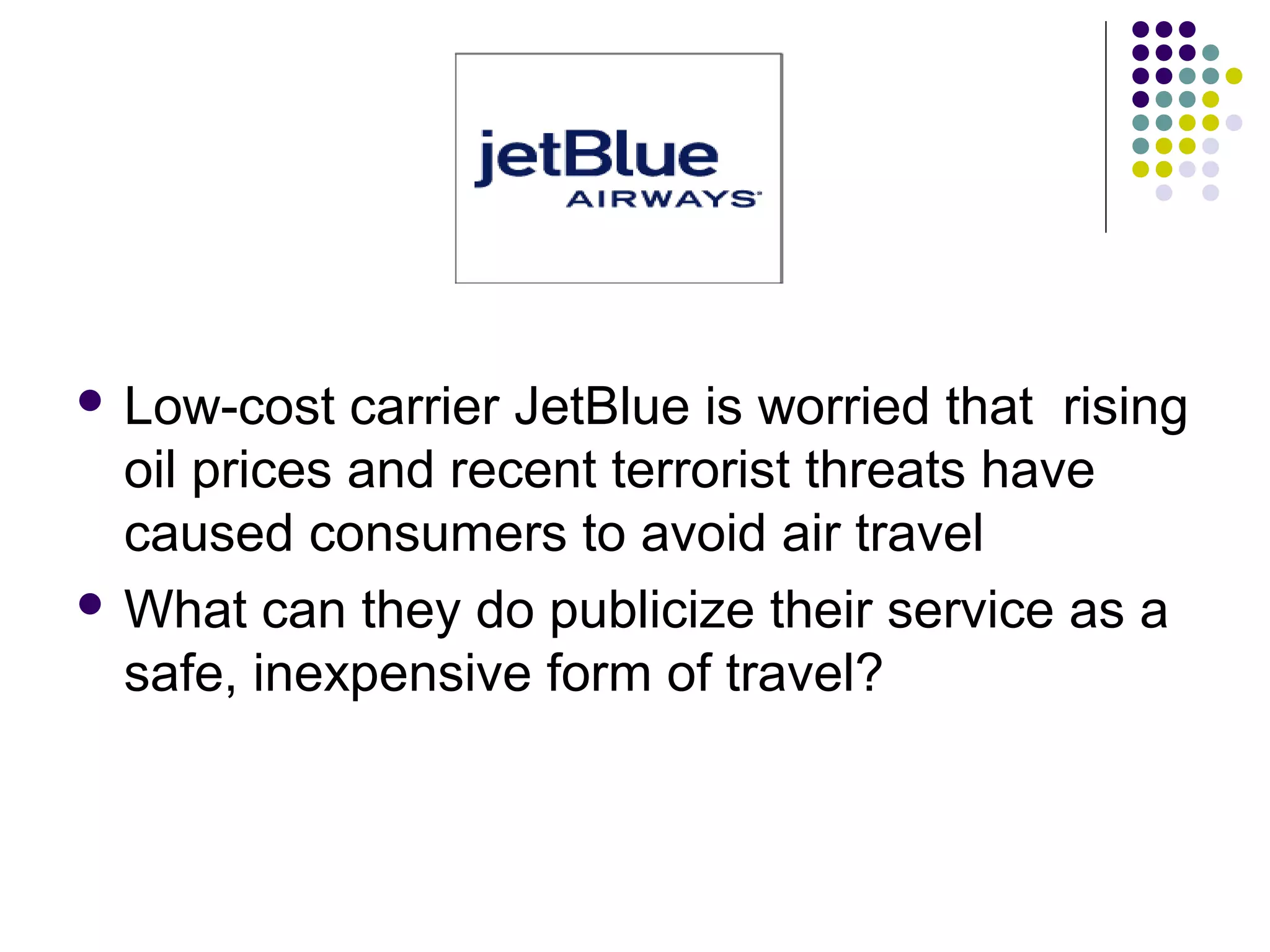  Low-cost carrier JetBlue is worried that rising
oil prices and recent terrorist threats have
caused consumers to avoid air travel
 What can they do publicize their service as a
safe, inexpensive form of travel?
 