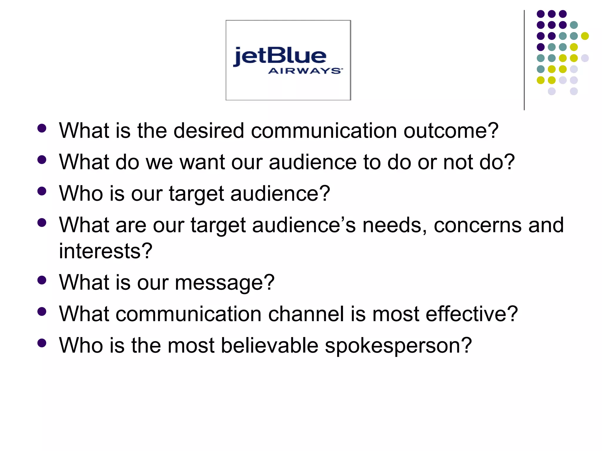  What is the desired communication outcome?
 What do we want our audience to do or not do?
 Who is our target audience?
 What are our target audience’s needs, concerns and
interests?
 What is our message?
 What communication channel is most effective?
 Who is the most believable spokesperson?
 