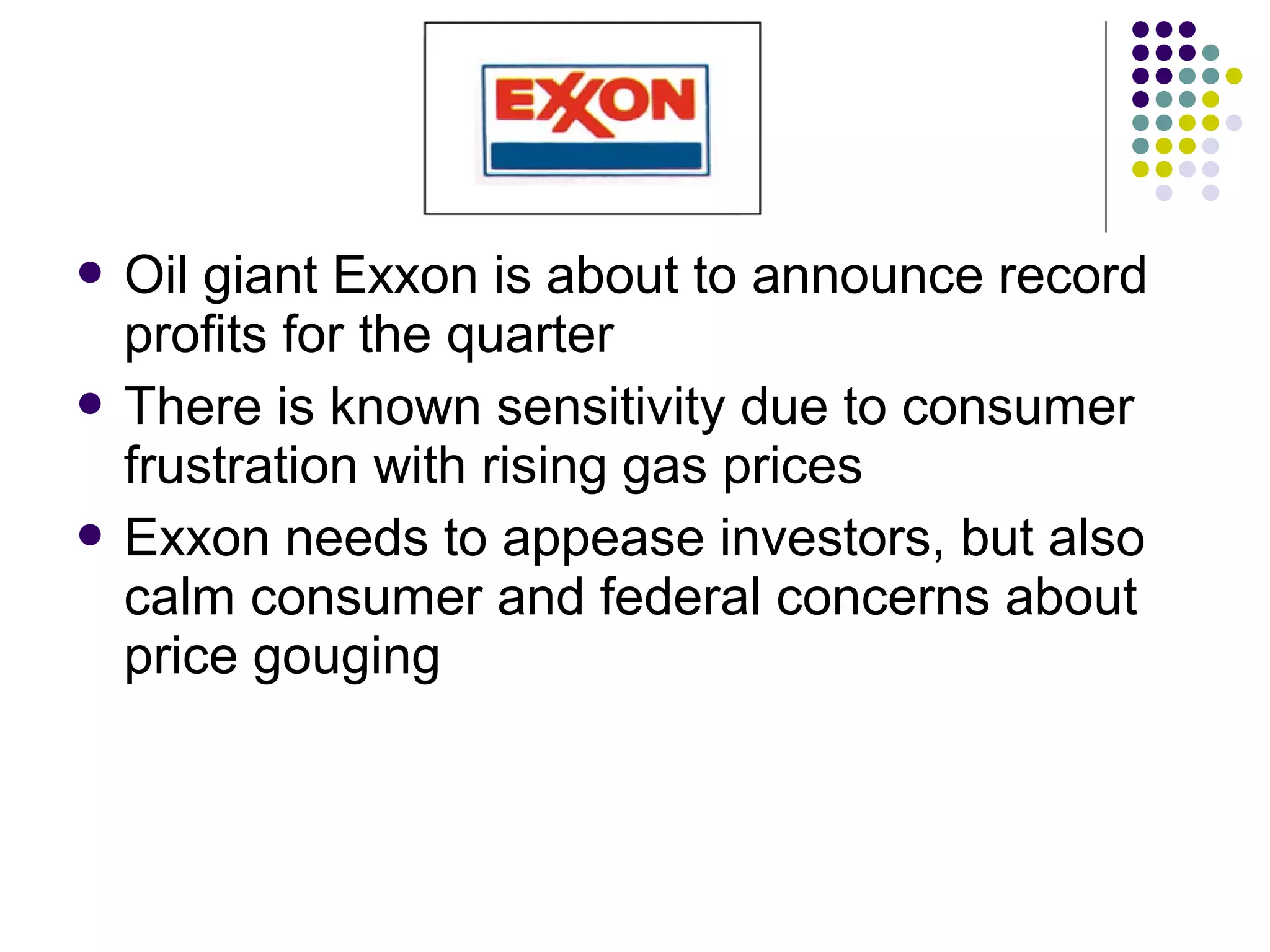  Oil giant Exxon is about to announce record
profits for the quarter
 There is known sensitivity due to consumer
frustration with rising gas prices
 Exxon needs to appease investors, but also
calm consumer and federal concerns about
price gouging
 