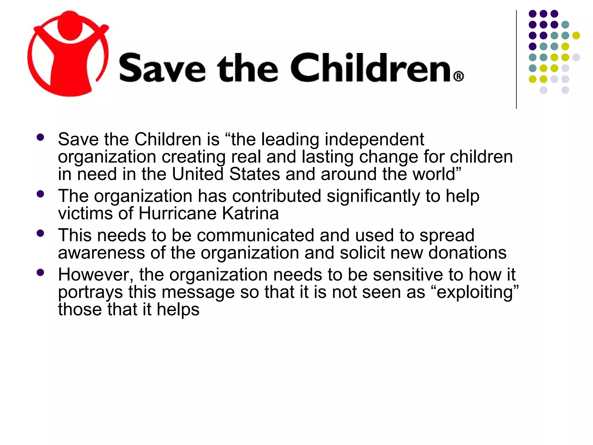  Save the Children is “the leading independent
organization creating real and lasting change for children
in need in the United States and around the world”
 The organization has contributed significantly to help
victims of Hurricane Katrina
 This needs to be communicated and used to spread
awareness of the organization and solicit new donations
 However, the organization needs to be sensitive to how it
portrays this message so that it is not seen as “exploiting”
those that it helps
 