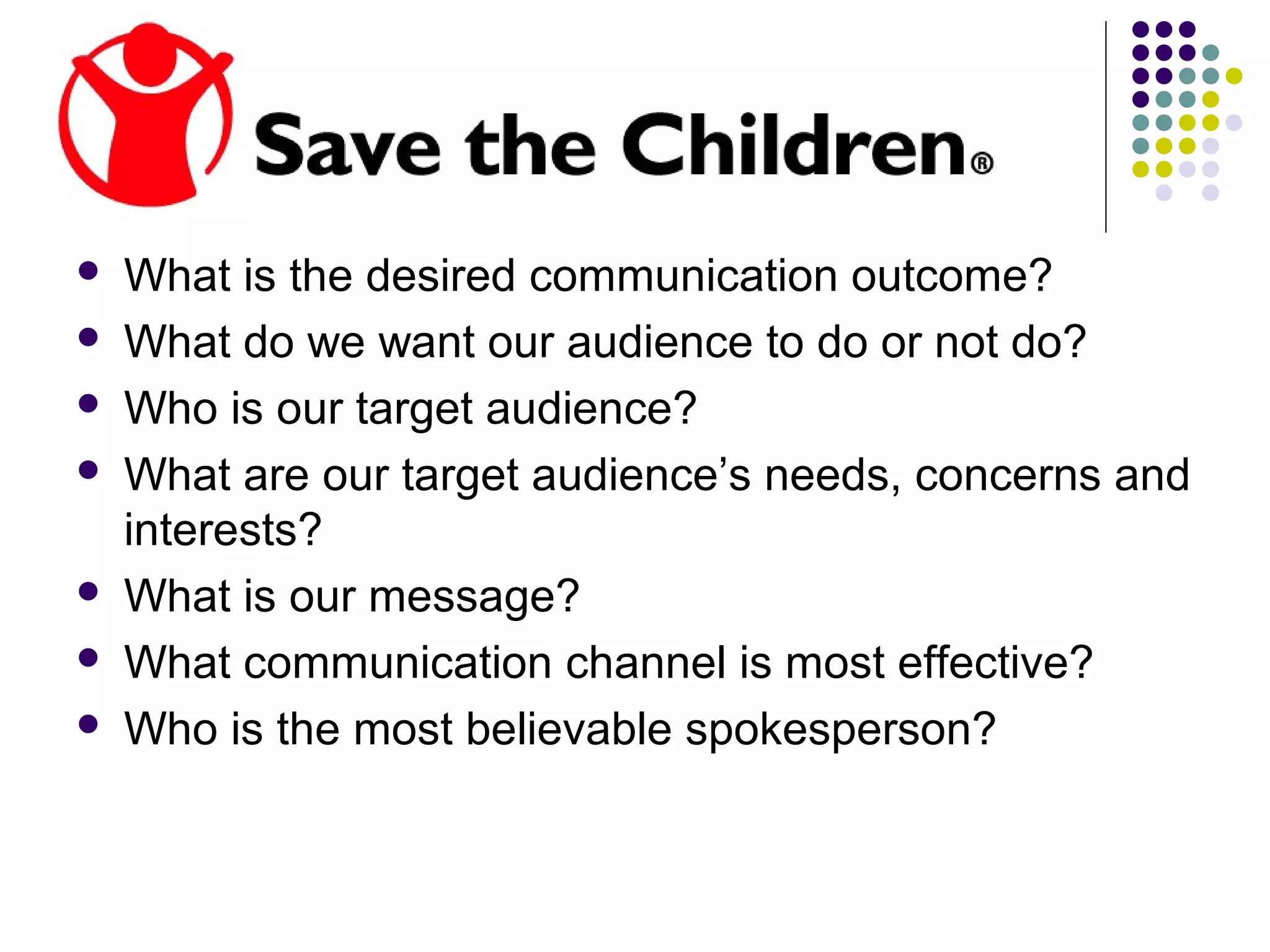  What is the desired communication outcome?
 What do we want our audience to do or not do?
 Who is our target audience?
 What are our target audience’s needs, concerns and
interests?
 What is our message?
 What communication channel is most effective?
 Who is the most believable spokesperson?
 
