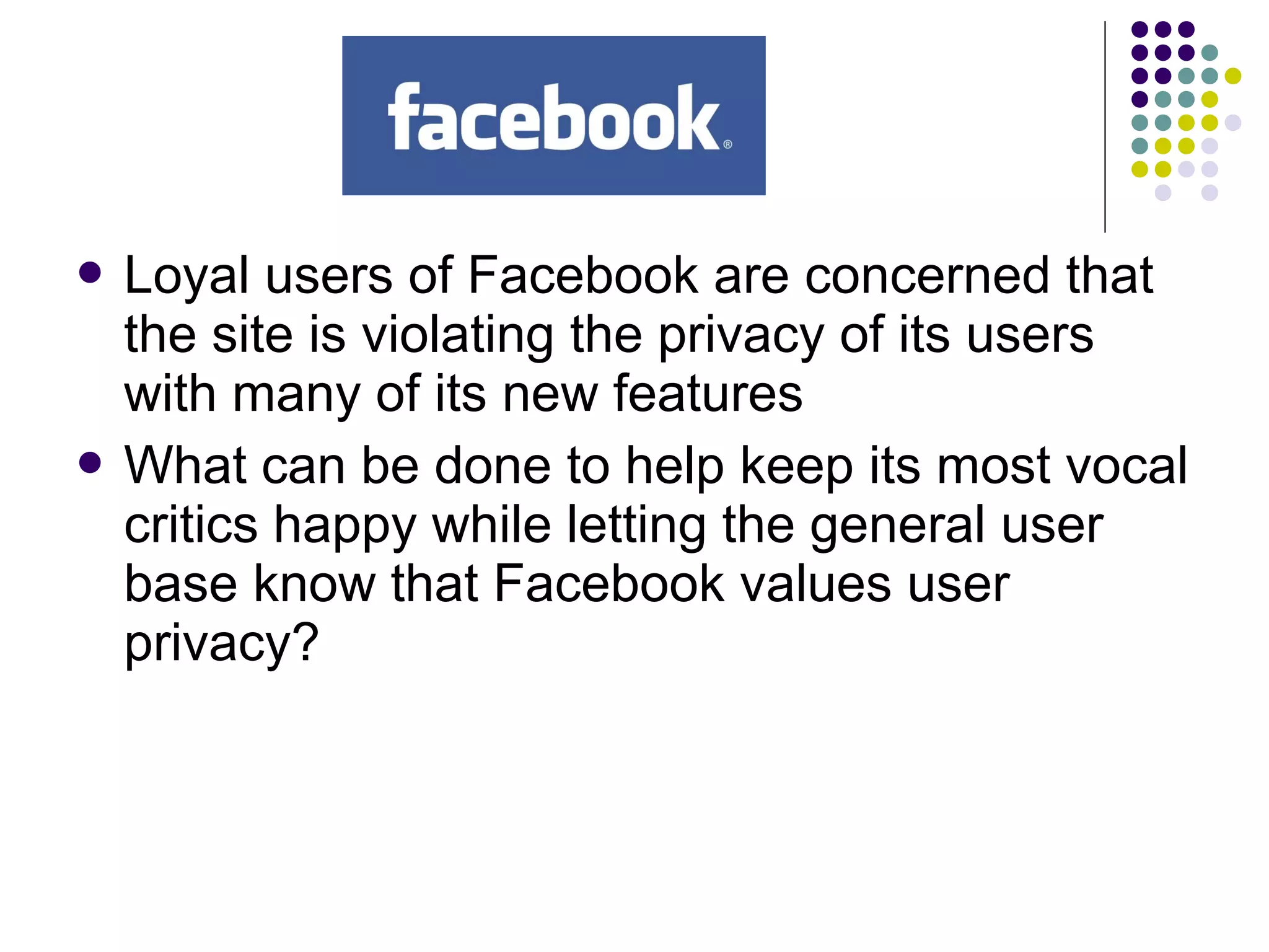  Loyal users of Facebook are concerned that
the site is violating the privacy of its users
with many of its new features
 What can be done to help keep its most vocal
critics happy while letting the general user
base know that Facebook values user
privacy?
 
