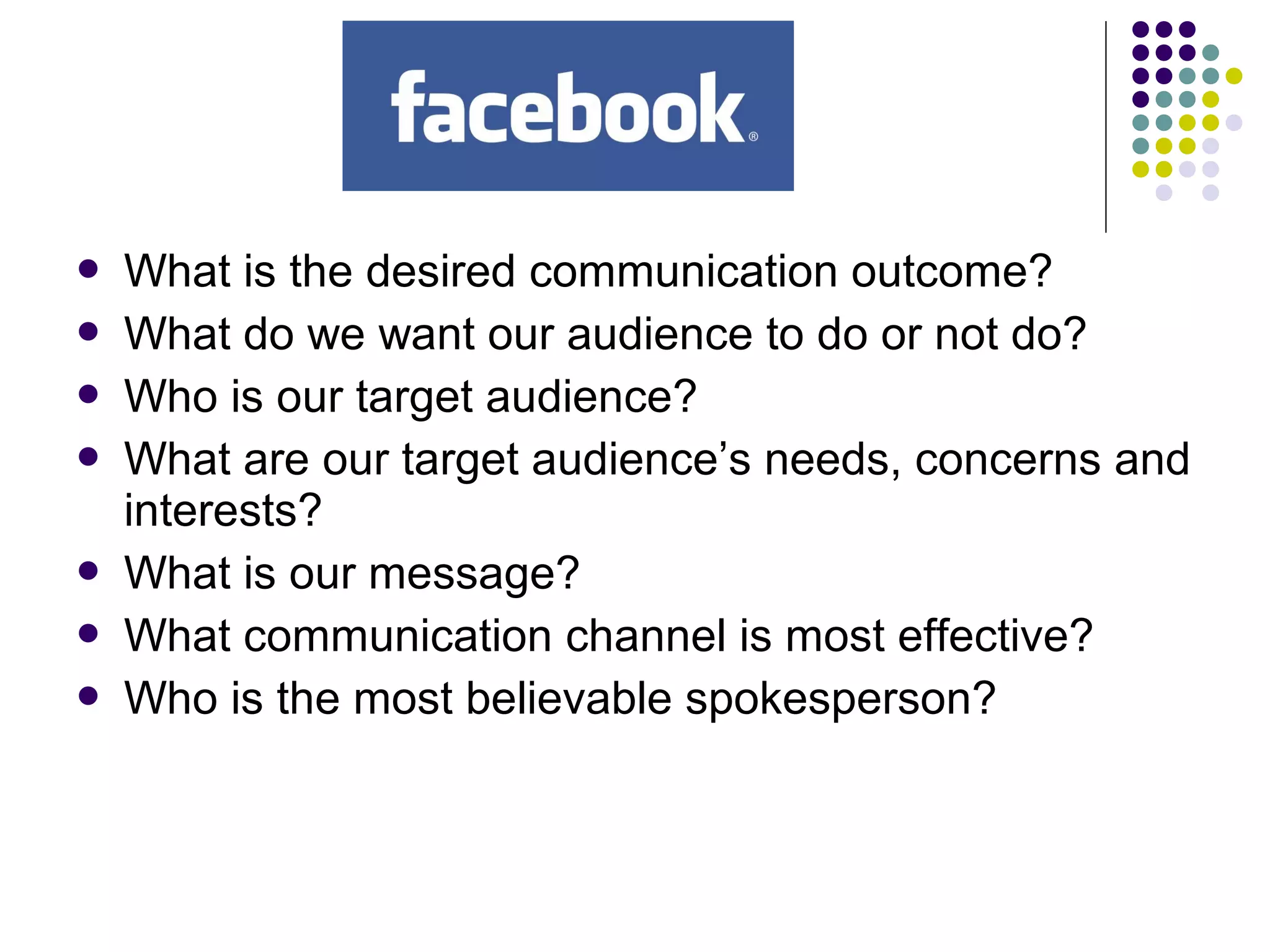  What is the desired communication outcome?
 What do we want our audience to do or not do?
 Who is our target audience?
 What are our target audience’s needs, concerns and
interests?
 What is our message?
 What communication channel is most effective?
 Who is the most believable spokesperson?
 