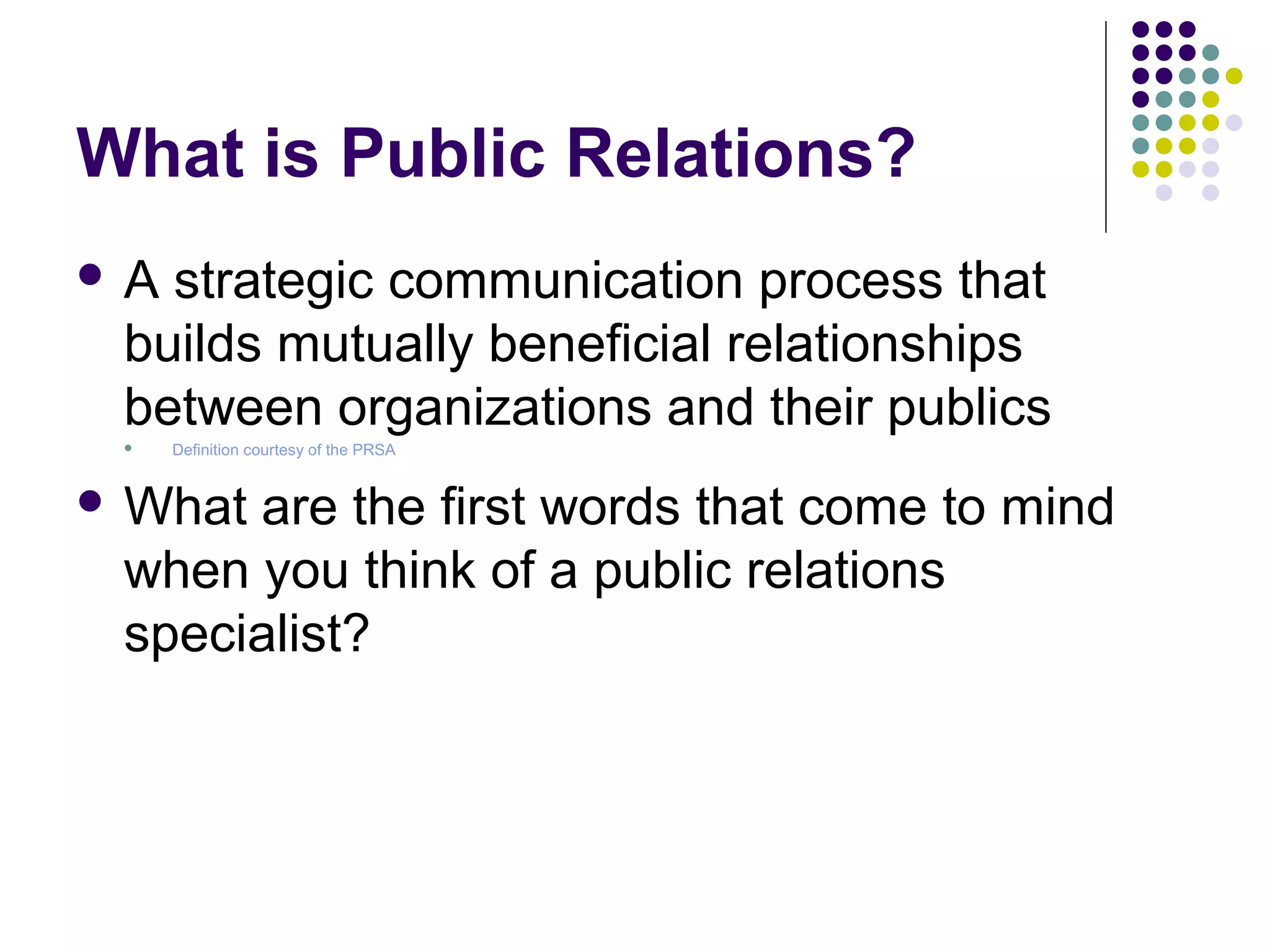 What is Public Relations?
 A strategic communication process that
builds mutually beneficial relationships
between organizations and their publics
 Definition courtesy of the PRSA
 What are the first words that come to mind
when you think of a public relations
specialist?
 