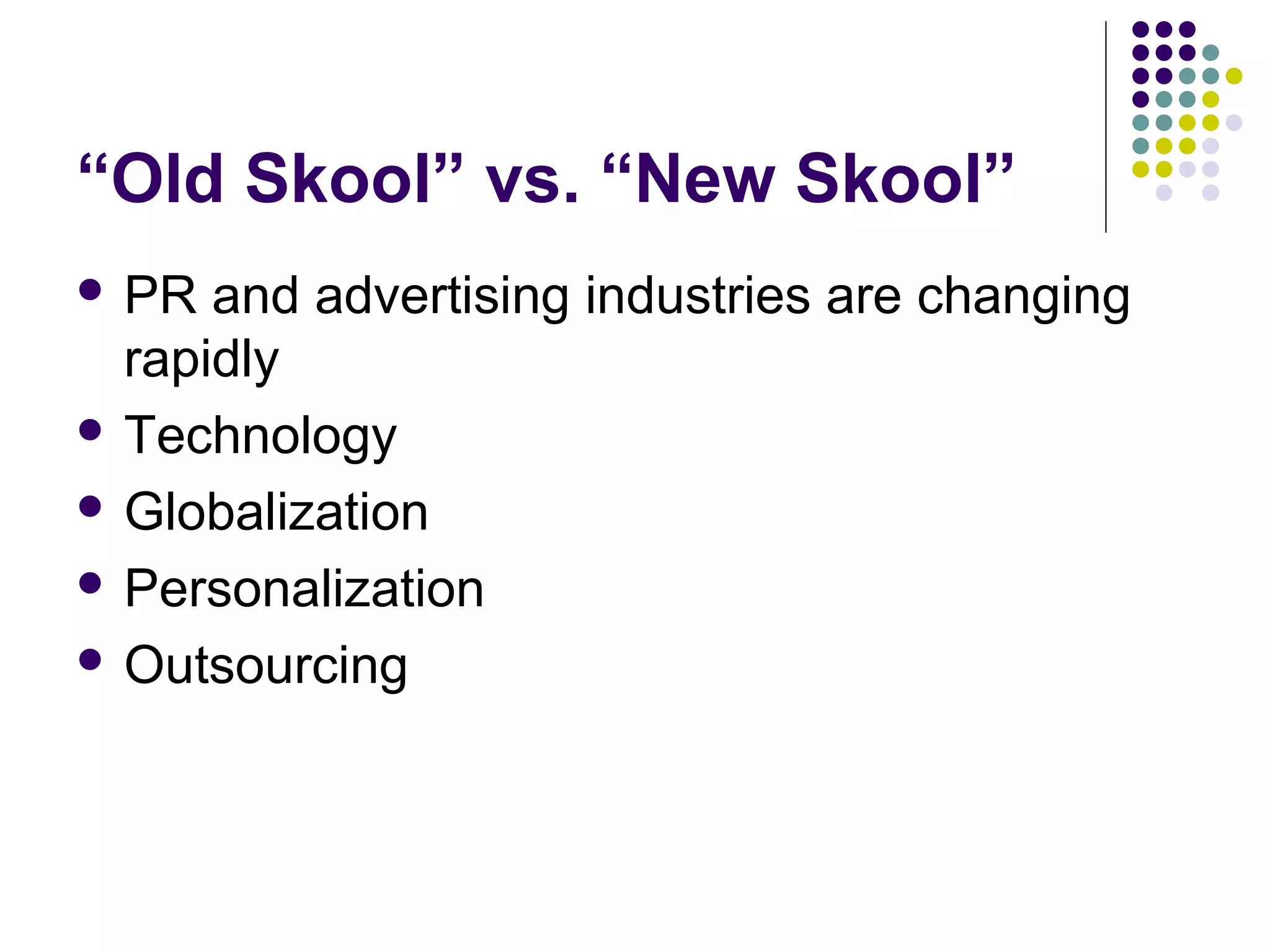 “Old Skool” vs. “New Skool”
 PR and advertising industries are changing
rapidly
 Technology
 Globalization
 Personalization
 Outsourcing
 
