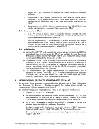 _________________________________________________________________________________________________________
PROCEDIMIENTO N°40: PROCEDIMIENTO PARA LA APLICACI ÓN DEL NUMERAL 3.5 DE LA NTCSE Página 7
dirigida al COES, indicando su dirección de correo electrónico y número
telefónico.
b) Invitados del CT-AF.- Son los representantes de los Agentes que no forman
parte del CT-AF y se encuentran involucrados en un Evento en particular,
invitados por el Coordinador del CT-AF, para participar en una reunión del
CT-AF.
c) Observadores del CT-AF.- Son los representantes del OSINERGMIN que
pueden participar como veedores en las reuniones del CT-AF.
7.3 Convocatoria al CT-AF
a) El CT-AF enviará la citación hasta el cuarto día hábil de ocurrido el Evento,
usando cualquiera de los medios señalados en el numeral 6.1; asimismo la
publicará en el Portal de Internet del COES.
b) Para los integrantes del CT-AF la citación a la reunión del comité será dirigida
a los representantes titular y alterno, mientras que a los invitados al CT-AF la
citación se efectuará por mensajería dirigida al Gerente General de la
empresa y/o representante designado ante el COES.
7.4 De la Reunión
a) La reunión del CT-AF será presidida por uno de los representantes del COES y
se realizará con los integrantes del CT-AF que asistan. En este Comité de
Trabajo se analizará toda la información recibida y se elaborará la secuencia de
maniobras identificando los detalles del Evento.
b) En las reuniones del CT–AF se tratará exclusivamente los asuntos establecidos
en la agenda de la citación. Durante el desarrollo de la reunión se elaborará el
Informe Técnico del CT–AF. Al final de la reunión se elaborará un Acta de la
misma y se adjuntará el Informe Técnico del CT–AF, documentos que estarán
debidamente suscritos por los asistentes.
c) Los representantes que tengan observaciones y/o discrepancias con el
contenido del Informe Técnico del CT-AF, podrán hacerlas constar en la sección
“Observaciones” del Informe Técnico del CT-AF, las cuales deben ser claras,
precisas y relacionadas con el Evento materia del análisis.
8. IMPLEMENTACION DE EQUIPOS REGISTRADORES DE FALLAS
Es obligación de los Agentes contar con los Equipos Registradores de Fallas (Registrador
de Secuencia de Eventos y Osciloperturbógrafo) los cuales deben cumplir los
requerimientos mínimos señalados en el Anexo 1.
Se instalarán los Equipos Registradores de Fallas en las siguientes instalaciones:
En todas las Instalaciones de 500 kV.
En ambos extremos de líneas con niveles de tensión mayores a 100 kV, y de
transformadores de potencia de 50 MVA o mayor, siempre que tengan
posibilidad de inyección de corriente de cortocircuito en ambos extremos.
En el punto de conexión al sistema de transmisión mayores a 100 kV, que
atienden las cargas de Usuarios Libres o Regulados.
En el punto de conexión al sistema de transmisión mayores a 100 kV de equipos
de compensación reactiva o FACTS (Flexible AC Transmission Systems).
En el punto de conexión al sistema de centrales de generación con potencia
mayores a 80 MVA.
 