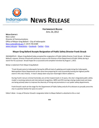 NEWS RELEASE
                                                    FOR IMMEDIATE RELEASE
                                                        APRIL 26, 2012
MEDIA CONTACT:
Marc Lotter
Director of Communications
Office of Mayor Greg Ballard – City of Indianapolis
Marc.Lotter@indy.gov C: (317) 726-6589
www.indy.gov - Newsletter - Facebook - Twitter - Flickr

         Mayor Greg Ballard Accepts Resignation of Public Safety Director Frank Straub
INDIANAPOLIS – Mayor Greg Ballard today accepted the resignation of Public Safety Director Frank Straub. At Mayor
Ballard’s request, Director Straub will continue to serve as the Director of the Department of Public Safety during a
search for his successor. Straub hopes for a successful and complete transition by August 1, 2012.

Below is statement from Mayor Greg Ballard:

        “Frank Straub came to Indianapolis facing the difficult task of updating and modernizing the Indianapolis
        Metropolitan Police Department at the same time preparing for and successfully hosting the highest profile
        event in this city’s history. It hasn’t always been easy but meaningful reform seldom is.

        During Frank’s tenure criminal homicides are at their lowest levels in 15 years, the city’s integrated public safety
        model is receiving national and international recognition, IMPD and IFD training is being modernized and steps
        are being actively taken to improve the diversity of hiring and promotions in our public safety departments.

        Frank Straub’s work set the stage for the Department of Public Safety and all of its divisions to proudly serve this
        city in a positive fashion for years to come.”

Editor’s Note: A copy of Director Straub’s resignation letter to Mayor Ballard is attached to this e-mail.


                                                            ###
 