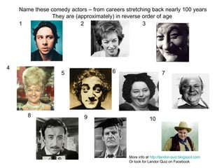 1 2 3 4 5 6 7 8 9 10 Name these comedy actors – from careers stretching back nearly 100 years They are (approximately) in reverse order of age  More info at  http://landor-quiz.blogspot.com Or look for Landor Quiz on Facebook 