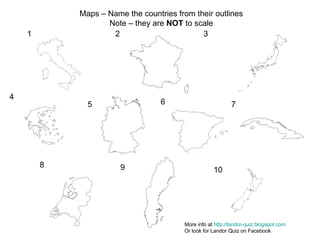 1 2 3 4 5 6 7 8 9 10 Maps – Name the countries from their outlines Note – they are  NOT  to scale More info at  http://landor-quiz.blogspot.com Or look for Landor Quiz on Facebook 