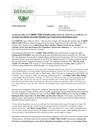NEWS RELEASE Contact: Kathy Tyson
(615) 207-4678
ktyson@lavergnetn.gov
NATIONAL RELAY CARRY THE LOAD MAKES SPECIAL STOP IN LA VERGNE, TN
AS PART OF CROSS COUNTRY MISSION TO “TAKE BACK MEMORIAL DAY”
LA VERGNE, Tenn. (May 10, 2013) —The city of La Vergne will welcome the national relay, CARRY
THE LOAD (CTL), an initiative (organized by the charity organization by the same name--Carry The
Load) to unite Americans in a walk to honor those who have fallen in service to our country—
veterans, service men and women, first responders, citizens and volunteers—to “carry the load” for
those who have and those who can no longer.
Since departing West Point, NY, CARRY THE LOAD has been embraced by a supportive public
raising nearly $335,000 to date and welcoming more than 800 road warriors along the way. The third
NYC leg dispatched from the Horse Soldiers Memorial (located at Ground Zero) with Fire Commissioner
Salvatore Cassano, along with members of the NYC Fire Department and 9/11 family members, leading
the way with mutually shared excitement to “regain” the meaning of Memorial Day. The City of La
Vergne, TN welcomes CTL on Leg 231 in an extended overnight stop on Friday, May 17, 2013. CTL
will travel along Murfreesboro Road through to La Vergne between 8-10 a.m.
“The message and mission of ‘Carry the Load’ really hits home to me. My 86 year-old Daddy served
in the South Pacific as a young Sailor during World War II, and my 26 year-old son is a young U.S.
Army Reserve Soldier on active duty in Afghanistan. These Veterans are walking from West Point, NY,
to Dallas, TX, to remind us of the real meaning of Memorial Day,” said Police Chief, Mike Walker.
“I encourage all of LaVergne’s Veterans, as well as any Veteran to come out and participate in this
awesome event. All citizens who are not veterans should come to show their support to those who
have served, and those who are serving now. Be sure to wear your patriotic colors, and bring your
U.S. Flag with you! Let’s show the ‘Carry the Load Relay Team’ support like they have never seen
before!”
Citizens are encouraged to welcome the walkers by showing their patriotism – wearing red, white and
blue and carrying U.S. flags. Parking will be available at businesses located along Murfreesboro Road and
City Hall. Additionally, residents can walk with the CARRY THE LOAD team by meeting on Lillian
Buchanan Drive next to the U.S. Post Office anytime after 5:30 p.m. From there, city officials, fire
fighters, police, representatives of Rolling Thunder, and others will converge with the walkers passing
through at approximately 6:00 p.m.
“It was such a huge honor last year to welcome Carry the Load as they passed through La Vergne. We
are absolutely elated that the city has been chosen again this year to host this courageous group of
military personnel,” said Mayor, Senna Mosley. “Not only did they serve our country with dignity and
care, but they continue to give back to the families of soldiers who were lost while fulfilling their duty to
our great nation. I am humbled to walk with them as they come through La Vergne.”
Individuals, businesses and organizations may sponsor segment(s) of the relay in an effort to help families
of fallen heroes. All funds raised will be donated to CARRY THE LOAD’s beneficiaries--Heroes On
The Water, Snowball Express, Sons Of The Flag Burn Foundation, T.A.P.S. and Team Red, White
 