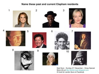 1 2 3 4 5 6 7 8 9 10 Name these past and current Clapham residents Next Quiz – Sunday 21 st  December – Xmas Special More info at  http://landor-quiz.blogspot.com Or look for Landor Quiz on Facebook 
