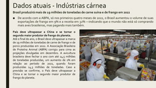 Dados atuais - Indústrias cárnea
Brasil produzirá mais de 19 milhões de toneladas de carne suína e de frango em 2022
■ De acordo com a ABPA, só nos primeiros quatro meses de 2022, o Brasil aumentou o volume de suas
exportações de frango em 9% e a receita em 32% —indicando que o mundo não está só comprando
mais aves brasileiras, mas pagando mais também.
País deve ultrapassar a China e se tornar o
segundo maior produtor de frango do planeta.
Até o final do ano, o Brasil deve ultrapassar a marca
de 19 milhões de toneladas de carne de frango e de
porco produzidas em 2022. A Associação Brasileira
de Proteína Animal (ABPA) corrigiu para cima as
projeções divulgadas em dezembro. A avicultura
brasileira deve fechar o ano com até 14,5 milhões
de toneladas produzidas, um aumento de 1% em
relação ao período de 2021, quando foram
produzidas 14,3 milhões de toneladas. Caso a
previsão se confirme, o País deve ultrapassar a
China e se tornar o segundo maior produtor de
frango do planeta.
 