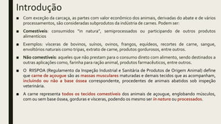 Introdução
■ Com exceção da carcaça, as partes com valor econômico dos animais, derivadas do abate e de vários
processamentos, são consideradas subprodutos da indústria de carnes. Podem ser:
■ Comestíveis: consumidos “in natura”, semiprocessados ou participando de outros produtos
alimentícios
■ Exemplos: vísceras de bovinos, suínos, ovinos, frangos, equídeos, recortes de carne, sangue,
envoltórios naturais como tripas, extrato de carne, produtos gordurosos, entre outros.
■ Não comestíveis: aqueles que não prestam para o consumo direto com alimento, sendo destinados a
outras aplicações como, farinha para ração animal, produtos farmacêuticos, entre outros.
■ O RIISPOA (Regulamento da Inspeção Industrial e Sanitária de Produtos de Origem Animal) define
que carne de açougue são as massas musculares maturadas e demais tecidos que as acompanham,
incluindo ou não a base óssea correspondente, procedentes de animais abatidos sob inspeção
veterinária.
■ A carne representa todos os tecidos comestíveis dos animais de açougue, englobando músculos,
com ou sem base óssea, gorduras e vísceras, podendo os mesmo ser in natura ou processados.
 