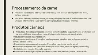 Processamento da carne
■ Processos utilizados na alteração da carne fresca, com exceção de simplesmente moer,
cortar e misturar;
■ Processos de:curar, defumar, enlatar, cozinhar, congelar, desidratar,produzir derivados com
umidade intermediária e usar aditivos como produtos químicos ou enzimas.
Produtos cárneos
■ Produtos e derivados cárneos são produtos alimentícios total ou parcialmente produzidos com
carnes, miúdos ou subprodutos comestíveis procedentes dos animais de abate.
Produtos cárneos são classificados em:
• Produtos cárneos frescos (Exemplos: hamburgueres e salsichas frescas, bacon, pasteis e
tortas a base de carne);
• Produtos cárneos crus condimentados (Exemplos: espetinhos, lombo suíno);
• Produtos cárneos tratados pelo calor (Exemplos: mortadela, salsichas e presunto cozido);
• Embutidos crus curados (Exemplo: salame);
• Produtos cárneos salgados (Exemplo: Presunto serrano, presunto parma, carne de sol).
 