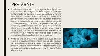 PRÉ-ABATE
■ O pré-abate tem-se início com o jejum e dieta líquida das
aves objetivando a limpeza do trato digestivo, evitando
contaminação da carcaça e casos de ruptura, o tempo
ideal é de8 a12 horas. Período superior a 12 horas pode
comprometer a qualidade da carne causando problemas
quando a evisceração, os mais comuns são: rompimento
do intestino devido o acúmulo de gases e a redução da
espessura; contaminação com bílis pois, no período de
jejum ocorre acúmulo de bílis e ao se romper leva a
contaminação da carcaça; endurecimento do tecido de
revestimento das moelas; aderência do papo a carcaça,
em razão da desidratação da ave, dentre outros.
■ Ainda na fase de pré-abate a captura das aves deve ser
rápida e preferencialmente à noite, sob luz azul (as aves
não apresentam visibilidade da cor azul). Agrupar o lote e
capturar cada ave individualmente, carregando pelas duas
pernas e seguradas verticalmente, evitando desconfortos
e ferimentos.
 