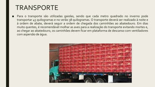 TRANSPORTE
■ Para o transporte são utilizadas gaiolas, sendo que cada metro quadrado no inverno pode
transportar 45 quilogramas e no verão 38 quilogramas. O transporte deverá ser realizado à noite e
à ordem de abate, deverá seguir a ordem de chegada dos caminhões ao abatedouro. Em dias
muito quentes, é recomendável molhar as aves para a realização do transporte evitando mortes e,
ao chegar ao abatedouro, os caminhões devem ficar em plataforma de descanso com ventiladores
com aspersão de água.
 