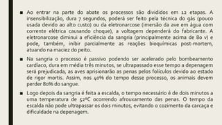 ■ Ao entrar na parte do abate os processos são divididos em 12 etapas. A
insensibilização, dura 7 segundos, poderá ser feito pela técnica do gás (pouco
usada devido ao alto custo) ou da eletronarcose (imersão da ave em água com
corrente elétrica causando choque), a voltagem dependerá do fabricante. A
eletronarcose diminui a eficiência da sangria (principalmente acima de 80 v) e
pode, também, inibir parcialmente as reações bioquímicas post-mortem,
atuando na maciez do peito.
■ Na sangria o processo é passivo podendo ser acelerado pelo bombeamento
cardíaco, dura em média três minutos, se ultrapassado esse tempo a depenagem
será prejudicada, as aves aprisionarão as penas pelos folículos devido ao estado
de rigor mortis. Assim, nos 40% do tempo desse processo, os animais devem
perder 80% do sangue.
■ Logo depois da sangria é feita a escalda, o tempo necessário é de dois minutos a
uma temperatura de 52ºC ocorrendo afrouxamento das penas. O tempo da
escalda não pode ultrapassar os dois minutos, evitando o cozimento da carcaça e
dificuldade na depenagem.
 