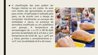 ■ A classificação das aves podem ser
frangos inteiros ou em cortes. As aves
com lesões são aproveitadas as partes
para cortes. A tipificação é realizada pelo
peso, ou de acordo com o desejo do
comprador. Geralmente, as carcaças são
embaladas a vácuo, na presença de
atmosfera modificada ou em polietileno
com grampo. A temperatura de
armazenagem de -1 a 1ºC e UR 80-85%
permite durabilidade de 6 a 8 dias e com
temperatura do túnel de -35 a -40ºC por
4 horas permite o armazenamento a -
12ºC com durabilidade de 8 a 18 meses.
 