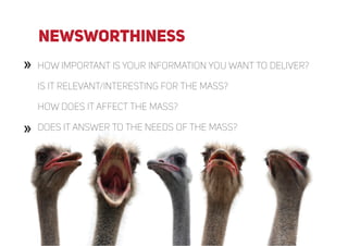 »
»
» How important is your information you want to deliver?
Is it relevant/interesting for the mass?
how does it affect the mass?
Does it answer to the needs of the mass?»
newsworthiness
 