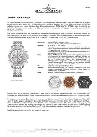 Deutsch

Amelia - Die tüchtige
Im zeitlos klassischen Uhrendesign, kombiniert mit zuverlässiger Mikromechanik, liegt die Stärke der Schweizer
Armbanduhren. Das Glück der Tüchtigen, aber auch die lange Tradition der Firma sind mitverantwortlich für das
gefällige Design der neuen Vintage Style Uhrenkollektion von ZENO-WATCH BASEL. Das Resultat ist die
Kollektion Amelia, die eine elegante und harmonische Formensprache mit robusten Materialien und bewährter
Mechanik kombiniert.
Die Amelia Armbanduhren mit hochwertigen mechanischen Uhrwerken sind in einfacher Automatik-Version mit
Datumsanzeige oder als Chronograph (mit Stoppfunktion) erhältlich. Die Uhrengehäuse und Metallarmbänder sind
aus besonders korrosionsbeständigem 316L Edelstahl, PVD geschwärzt oder PVD rosé-vergoldet.
Funktionen
Gehäuse

Werk

Glas
Zifferblatt

Band

Stunden, Minuten, Sekunde, Datum
Sekunden- Minuten und Stundenzähler (bis 12 Stunden)
Ø: 46 mm, h: 14 oder 16 mm
Mehrteilige Spezialkonstruktion aus rostfreien 316L Edelstahl. Je nach
Version durch das vakuumbasierte Oberflächen-beschichtungsverfahren
PVD geschwärzt oder vergoldet.
Stosssicher nach DIN 8308, 5 / 10 ATM wassergeschützt nach DIN 8310,
Antimagnetisch nach DIN 8309
Valjoux 7750 Automatik mit Integriertem Chronographen Mechanismus
mit Schaltnocken, Kulissenhebel-Schaltung, Sekunden-, Minuten- und
Stundenstoppfunktion, Datum (Schnellkorrektur), anhaltbare Sekunde
bei 9h, Glucydur-Unruh 28´800 A/h, Nivaflex-Zugfeder, 25
Rubinlagersteine, Gangreserve -48h, Incabloc- Stosssicherung,
Etachron- Feinregulierung über Exzenter und Rückerzeiger, gravierte
Kugellager Rotor mit Schwermetallreif (147 Einzelteile)
Kratzfestes, entspiegeltes Saphirglas (flach)
Dekoriertes Metallzifferblatt (in silbergrau, metallicbraun oder mattschwarz. Aufgedruckte Minuterie, Hochglanz polierte Zeiger mit
Superluminova Leuchtmasse.
Massives Edelstahl-Gliederband mit Sicherheits-Faltschliesse

Amelia Chronograph

Erhältlich im ausgesuchten Fachhandel

Auffällig sind auch die edel verarbeiteten, aber schlicht gehaltenen Metallzifferblätter mit Sonnendekor und
aufgesetzten, polierten Klassikzahlen sowie die harmonisch passenden Zeigerstellkronen und Stoppuhrendrücker.
Liebhaber mechanischer Zeitmessinstrumente kommen bei der neuen Amelia Kollektion nicht zu kurz. Die mit 21
oder 25 Rubin-Lagern bestückten Schweizer Präzisionsuhrwerke können durch die verschraubten Gehäuseböden mit Sichtfenster betrachtet werden. Die Uhrwerke sind selbstaufziehend durch frei drehbare kugelgelagerte
Aufzugrotoren, welche die Bewegungsenergie zur Spannung der Aufzugsfeder nutzen. Eine Rutschkupplung
verhindert dabei eine Überbeanspruchung und sorgt zuverlässig für stets gleichbleibende Spannkraft.
Die Uhren sind einfach zu schön, um darauf zu verzichten.

www.zeno-watch.ch/press
Spezialist für mechanische Zeitmessinstrumente, Fliegeruhren und Übergrosse Armbanduhren

 
