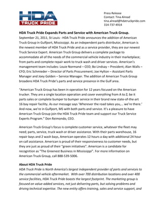 Press Release
                                                              Contact: Tina Alread
                                                              tina.alread@hdatruckpride.com
                                                              314-737-4914

HDA Truck Pride Expands Parts and Service with American Truck Group.
September 21, 2011, St Louis - HDA Truck Pride announces the addition of American
Truck Group in Gulfport, Mississippi. As an independent parts distributor, American is
the newest member of HDA Truck Pride and as a service provider, they are our newest
Truck Service Expert. American Truck Group delivers a complete package to
accommodate all of the needs of the commercial vehicle industry in their marketplace;
from parts and complete repair work to truck wash and driver services. American’s
management team includes: Louie Normand – CEO; Bo Lindsay – President; Alan Walls –
CFO; Eric Schmieder – Director of Parts Procurement; Joe Hylton – Assistant Parts
Manager and Joey Golden – Service Manager. The addition of American Truck Group
broadens HDA Truck Pride’s parts and service presence in the Gulf area.

“American Truck Group has been in operation for 12 years focused on the American
trucker. They are a single location operation and cover everything from A to Z; be it
parts sales or complete bumper to bumper service in their brand new state-of-the-art
16 bay repair facility. As our message says ‘Wherever the road takes you,… we’re there.’
And now, we’re in Gulfport, MS with both parts and service. It’s a pleasure to have
American Truck Group join the HDA Truck Pride team and support our Truck Service
Experts Program.” Don Reimondo, CEO.

American Truck Group’s focus is complete customer service, whatever the fleet may
need; parts, service, truck wash or driver assistance. With their parts warehouse, 16
repair bays and 2 wash bays, American operates 12 hours a day with additional 24 hour
on call assistance. American is proud of their responsiveness to customer needs, but
they are just as proud of their “green initiatives”. American is a candidate for
recognition as “The Greenest Business in Mississippi”. For more information on
American Truck Group, call 888-539-5006.

About HDA Truck Pride
HDA Truck Pride is North America's largest independent provider of parts and services to
the commercial vehicle aftermarket. With over 700 distribution locations and over 400
service facilities, HDA Truck Pride boasts the largest footprint. The marketing group is
focused on value-added services, not just delivering parts, but solving problems and
driving technical expertise. The new entity offers training, sales and service support, and
 