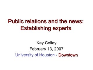 Public relations and the news:  Establishing experts   Kay Colley February 13, 2007 University of Houston  -  Downtown 
