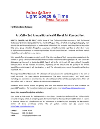 For Immediate Release


       Art Call – 2nd Annual Botanical & Floral Art Competition
JUPITER, FLORIDA, July 20, 2012/ - Light Space & Time Online Art Gallery announces their 2rd Annual
“Botanicals” Online Art Competition for the month of August 2012. 2D artists (including photography) from
around the world are called upon to make online submissions for inclusion into the Gallery’s September
2012 online group exhibition. The gallery encourages entries from artists, regardless of where they reside
to apply to this competition by submitting their best Botanical and Floral art. Botanical and Floral art may
include flowers, herbs, leaves and plants.

Light Space & Time encourages entries from all 2D artists regardless of their experience or education in the
art field. A group exhibition of the top ten finalists will be held online at the Light Space & Time Online Art
Gallery during the month of September 2012. Awards will be for 1st through 5th places. Also, 5 Honorable
Mention places will be awarded. In addition, depending on the amount and the quality of the entries,
Special Recognition rewards will also be given as well. The submission process and the deadline will end on
August 28, 2012.

Winning artists of the “Botanicals” Art Exhibition will receive extensive worldwide publicity in the form of
email marketing, 70+ press release announcements, 70+ event announcements, and social media
marketing and promotion in order to make the art world aware of the artist’s accomplishments. There will
also be links back to the artist’s website as part of this achievement.

Interested artists should provide the gallery with your best Botanical and Floral art now or before the
August 28th deadline. For more information and to apply online here http://www.lightspacetime.com

About Light Space & Time Online Art Gallery

Light Space & Time Online Art Gallery conducts monthly art competitions and monthly art exhibitions for
new and emerging artists. It is Light Space & Time’s intention to showcase this incredible talent in a series
of monthly themed art competitions and art exhibitions by marketing and displaying the exceptional
abilities of these worldwide artists. The art gallery website can be viewed here:
http://www.lightspacetime.com

Contact:        John R. Math
Telephone:      888-490-3530
Email:          info@lightspacetime.com
 