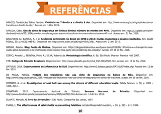 ARAÚJO, Temístocles Telmo Ferreira. Violência no Trânsito e o direito à dor. Disponível em: http://www.onsv.org.br/artigos/violencia-no-
transito-e-o-direito-da-dor/. Acesso em: 14fev. 2016.
ARRUDA, Celso. Uso do cinto de segurança em ônibus diminui número de mortes em 40%. Disponível em: http://g1.globo.com/bom-
dia-brasil/noticia/2013/04/uso-do-cinto-de-seguranca-em-onibus-diminui-numero-de-mortes-em-40.html. Acesso em: 21 fev. 2016.
BACCHIERI, G.; BARROS, A. J. D. Acidentes de trânsito no Brasil de 1998 a 2010: muitas mudanças e poucos resultados. Rev. Saúde
Pública, 2011; 45(5): 949-63. Disponível em: http://www.scielo.br/pdf/rsp/v45n5/2981. Acesso em: 21fev. 2016.
BAZANI, Adamo. Blog Ponto de Ônibus. Disponível em: https://blogpontodeonibus.wordpress.com/2011/08/18/onibus-e-o-transporte-mais-
usado-pelos-brasileiros-e-se-melhorado-pode-resolver-boa-parte-dos-problemas-das-cidades/. Acesso em 28 de fev. 2016.
CERVO, Amado L.; BERVIAN, Pedro A.; SILVA, Roberto da. Metodologia científica. 6. Ed. São Paulo: Pearson Prentice Hall, 2007.
CTB. Código de Trânsito Brasileiro. Disponível em: http://www.planalto.gov.br/ccivil_03/LEIS/L9503.htm. Acesso em: 12 de fev. 2016.
DATASUS. 2016. Departamento de Informática do SUS. Disponível em: http://www2.datasus.gov.br/DATASUS/index.php. Acesso em: 12 de
fev. 2016.
DE PAULA, Patrícia. Metade dos brasileiros não usa cinto de segurança no banco de trás. Disponível em:
http://www.blog.saude.gov.br/35587-metade-dos-brasileiros-nao-usa-cinto-de-seguranca-no-banco-de-tras.html. Acesso em 16 de fev. 2016.
DEMIRER, A. et al. Investigation of seat belt use among the drivers of different education levels. Safety Science, v. 50, p. 1005 –
1008, 2012.
DENATRAN. 2010. Departamento Nacional de Trânsito. Semana Nacional de Trânsito. Disponível em:
http://www.denatran.gov.br/campanhas/semana/2010/snt2010.htm.Acesso em: 14 de fev. 2016.
DUARTE, Marcelo. O livro das invenções – São Paulo: Companhia das Letras, 1997.
EVANS, L. The effectiveness of safety belts in preventing fatalities. AccidentAnalysis&Prevention, v. 18, p. 229 – 241, 1986.
10
 