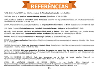 FRANZ, Cristine Maria; VIEIRA, Jose Roberto. A história do Trânsito e Sua Evolução - Joinville, 2012.
FREEDMAN, David, et al. American Journal of Clinical Nutrition. RockvillePike, p. 308-317, 1999.
GOMES, Luiz Flávio. Cultura da Impunidade Corrói Democracia. Disponível em: http://institutoavantebrasil.com.br/cultura-da-impunidade-
corroi-democracia/. Acesso em: 14 de fev. 2016.
GUERRA, Antonio José Teixeira; CUNHA, Sandra Baptista da. Impactos Ambientais Urbanos no Brasil. Rio de Janeiro: Bertrand Brasil, 2009.
LIMA, Vladnei Ferreira. O Cinto de Segurança: Proteção à integridade física e a eficácia da lei. Revista ABRAMET, 2002.
MACHADO, Adriane Picchetto. Um olhar da psicologia social sobre o trânsito. In:ALCHIERI, João Carlos; CRUZ, Roberto Moraes;
HOFFMANN, Maria Helena(Org.). Comportamento humano no trânsito. São Paulo: Casa do Psicólogo, 2003.p. 123-133.
MARCONI, Marina de Andrade. Fundamentos de Metodologia Científica. 5. Ed. São Paulo: Atlas, 2003.
ORTOLÁ, Jorge. Segurança Passiva. Disponível em: http://www.circulaseguro.pt/seguranca-passiva/cinto-seguranca-cinto-salva-vidas. Acesso
em: 21 de fev. 2016.
PLANTIER, Renato Duarte. Cintos de Segurança: Principais Tipos. Disponível em: http://blog.tuningparts.com.br/cintos-de-seguranca-
principais-tipos-e-historia/. Acesso em 28 de fev. 2016.
PORTAL DAS ESTRADAS. 60% dos passageiros de ônibus de passeio não usam cinto de segurança, aponta levantamento.
Disponível em: http://www.portaldasestradas.com.br/veiculos/onibus/60-dos-passageiros-de-onibus-de-passeio-nao-usam-cinto-de-seguranca-
aponta-levantamento/. Acesso em: 17 de fev. 2016.
PORTAL DO GOVERNO DO ESTADO. Viaje com segurança: use o cinto no banco traseiro. Disponível em:
http://www.saopaulo.sp.gov.br/spnoticias/lenoticia2.php?id=240572. Acesso em: 15 de fev. 2016.
REVISTA DE AUDIÊNCIAS PÚBLICAS DO SENADO FEDERAL. 13. ed. Brasília. 2012. Disponível em:
http://www.senado.gov.br/noticias/Jornal/emdiscussao/motos/saude/estudo-da-organizacao-mundial-da-saude-oms-sobre-mortes-por-
acidentes-de-transito-em-178-paises-e-base-para-decada-de-acoes-para-seguranca.aspx. Acesso em: 14 de fev. 2016.
11
 