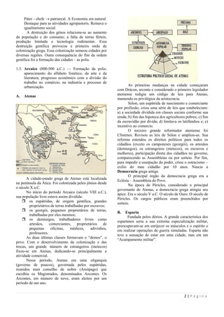 Páter - chefe  patriarcal. A Economia era natural.
     Destaque para as atividades agropastoris. Reinava o
     igualitarismo social.
       A destruição dos génos relaciona-se ao aumento
da população e do consumo; a falta de terras férteis,
produção limitada e tecnologia rudimentar. Essa
destruição gentílica provocou a primeira onda de
colonização grega. Essa colonização semeou cidades por
diversas regiões. Outra consequência do fim da ordem
gentílica foi a formação das cidades – as polis.

1.3. Arcaico (800-500 a.C.) — Formação da polis;
     aparecimento do alfabeto fonético, da arte e da
     literatura, progresso econômico com a divisão do
     trabalho no comércio, na indústria e processo de
     urbanização.                                                   As primeiras mudanças na cidade começaram
                                                             com Drácon, arconte e considerado o primeiro legislador
A.   Atenas                                                  ateniense redigiu um código de leis para Atenas,
                                                             mantendo os privilégios da aristocracia.
                                                                    Sólon, um eupátrida de nascimento e comerciante
                                                             por profissão, criou uma série de leis que estabeleciam:
                                                             a) a sociedade dividida em classes sociais conforme sua
                                                             renda; b) fim das hipoteca dos agricultores pobres; c) fim
                                                             da escravidão por dívida; d) limitava os latifúndios e; e)
                                                             incentivo ao comercio.
                                                                    O terceiro grande reformador ateniense foi
                                                             Clístenes. Revisou as leis de Sólon e ampliou-as. Sua
                                                             reforma estendeu os direitos políticos para todos os
                                                             cidadãos (exceto os camponeses (georgói), os artesãos
                                                             (demiurgos), os estrangeiros (metecos), os escravos e
                                                             mulheres), participação direta dos cidadãos no governo,
                                                             comparecendo as Assembleias ou por sorteio. Por fim,
                                                             para impedir a usurpação do poder, criou o ostracismo –
                                                             exilio do mau cidadão por 10 anos. Nascia a
                                                             Democracia grega antiga.
                                                                    O principal órgão da democracia grega era a
       A cidade-estado grega de Atenas está localizada
                                                             Eclésia – Assembleia do Povo.
na península da Ática. Foi colonizada pelos jônios desde
                                                                    Na época de Péricles, considerado o principal
o século X a.C.
                                                             governante de Atenas, a democracia grega atingiu seu
       No início do período Arcaico (século VIII a.C.),      ápice. Era o século V a.C. O século de Ouro. O século de
sua população livre estava assim dividida:
                                                             Péricles. Os cargos públicos eram preenchidos por
     os eupátridas, de origem gentílica, grandes
                                                             sorteio.
        proprietários de terras trabalhadas por escravos;
     os georgói, pequenos proprietários de terras,
                                                             B.   Esparta
        trabalhadas por eles mesmos;
                                                                   Fundada pelos dórios. A grande característica dos
     os demiurgos, trabalhadores livres como
                                                             espartanos seria a sua extrema especialização militar,
        artesãos, comerciantes, proprietários de
                                                             preocupavam-se em enrijecer os músculos e o espírito e
        pequenas      oficinas,    médicos,     adivinhos,   em realizar operações de guerra simuladas. Esparta não
        professores.
                                                             teve a sensação de estar em uma cidade, mas em um
       As duas últimas classes formavam o ―demos‖, o
                                                             ―Acampamento militar‖.
povo. Com o desenvolvimento da colonização e das
trocas, um grande número de estrangeiros (metecos)
fixou-se em Atenas, dedicando-se principalmente a
atividade comercial.
       Nesse período, Atenas era uma oligarquia
(governo de poucos), governada pelos eupátridas,
reunidos num conselho de nobre (Areópago) que
escolhia os Magistrados, denominados Arcontes. Os
Arcontes, em número de nove, eram eleitos por um
período de um ano.


                                                                                                       2|Página
 