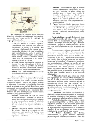     Eforado: O mais importante órgão do aparelho
                                                                   político dos espartanos. Composto por um total
                                                                   de cinco membros, os éforos tinham um
                                                                   mandato anual e seriam uma espécie de
                                                                   conselho administrativo e fiscal, eram
                                                                   responsáveis peal organização das reuniões na
                                                                   Apela e na Gerúsia, podendo vetar leis e
                                                                   denunciar indivíduos que comprometessem a
                                                                   ordem espartana.
                                                                  Ápela: Todos os cidadãos espartanos podiam
                                                                   participar, reuniam-se com a finalidade de votar
                                                                   leis e decidir sobre questões de política externa.
                                                                   Suas reuniões não primavam pelos longos
                                                                   debates, a votação era feita pelo levantar simples
                                                                   dos braços.
      Na composição da estrutura social espartana
percebemos a existência de três grupos, provavelmente
                                                                   As características culturais. Praticamente todas
estabelecidos um pouco depois da efetivação da
                                                           as atividades promovidas pelo Estado e pelos espartanos
conquista dórica, são eles:
                                                           estavam direta ou indiretamente ligados a guerra, o
     Espartanos, ou esparciatas, era a única camada
                                                           ambiente era sempre marcado por jogos, exercícios,
        social que detinha a cidadania espartana.
                                                           treinamentos e preparação para os confrontos. O mais
        Concentravam suas forças em duas atividades
                                                           alto valor para um espartano deveria ser Esparta, sua
        fundamentais: a guerra e a política. Não
                                                           pátria.
        realizavam trabalhos agrícolas e outras tarefas
                                                                   Poucos estrangeiros circulavam pela cidade e não
        consideradas inferiores. As suas necessidades
                                                           eram vistos com bons olhos pelos espartanos que
        eram preenchidas pelos hilotas e periecos. O
                                                           receavam a espionagem. Os espartanos tinham uma
        Estado zelava por sua formação. Todo o sistema
                                                           preocupação obsessiva com o que se entendia ser a
        estava fechado contra a influência externa,
                                                           ―qualidade‖ de sua raça. A necessidade de se constituir
        contra todos os estrangeiros e até contra a
                                                           um exército forte acabaria requerendo um material
        importação de bens do exterior.
                                                           humano de ―primeira linha‖, dessa maneira, mantinham
     Periecos: Camada intermediária, composta de
                                                           um acompanhamento cuidadoso na gravidez de suas
        homens livres que não detinham o direito de
                                                           mulheres que eram levadas para fazer exercícios que
        cidadania. Viviam na periferia de Esparta,
                                                           possibilitassem uma melhor gestação. Ao nascer a
        atuando no artesanato e num discreto comércio,
                                                           criança era avaliada por uma comissão de anciãos que
        sendo obrigados a pagar tributos ao Estado.
                                                           buscava observar se o recém-nascido apresentava saúde
     Hilotas: Eram a maioria da população (cerca de
                                                           perfeita, caso contrário ocorreria a sua execução
        80%). Eram os sevos do Estado.
                                                           (infanticídio).
                                                                   A Educação oferecida pelo Estado era voltada
      A Estrutura Politica. As leis que vigoraram nesta
                                                           para a preparação dos soldados. Desde muito cedo, aos
cidade (conhecidas em seu conjunto como a Grande
                                                           sete anos de idade, os filhos dos cidadãos eram entregues
Retra) são creditadas a um lendário legislador chamado
                                                           aos cuidados do ensino estatal e recebiam o pouco do
Licurgo que, segundo a tradição oral, as teria recebido
                                                           conhecimento letrado que sua formação lhe o
do deus Apolo. Segundo ele, o conteúdo do código não
                                                           dispensaria. Durante a maior parte de seu tempo, os
deveria ser alterado na sua ausência. Entendemos que o
                                                           aprendizes realizariam pesadíssimas cargas de exercícios
envolvimento com o sagrado no processo de construção
                                                           físicos e diversas ênfase para a necessidade de um bom
da constituição espartana é um importante fator
                                                           soldado saber roubar.
ideológico para a sua manutenção, pois dificultava a sua
                                                                   O Laconismo. Ao contrário dos atenienses, os
contestação pela população da cidade.
                                                           espartanos caracterizavam-se pelo hábito de falar pouco,
     Diarquia: Realeza dual. Os dois reis tinham
                                                           ou somente o indispensável. Este laconismo contribuiria
        atribuições militares e religiosas. Em tempos de
                                                           muito para o conservadorismo político e institucional.
        guerra, um se deslocava com as tropas enquanto
                                                                   As Kríptias. Consistia numa matança ou espécie
        o outro permanecia na cidade. A existência
                                                           de policiamento periódico de hilotas. seria de suma
        dupla de reis deve-se, provavelmente, ao receio
                                                           importância controlar o seu crescimento populacional
        de que ocorresse um regime autocrático na
                                                           eliminado de tempos em tempos uma parcela de hilotas.
        cidade.
                                                           As kríptias tinham grande importância na formação dos
     Gerúsia: Conselho de anciãos. Composto por
                                                           soldados, já que através delas, os jovens aprendizes
        28 gerontes, chegava a 30 quando os reis
                                                           poderiam viver a experiência de matar homens.
        participavam das reuniões. A Gerúsia tinha
                                                                   A     Mulher       Espartana.     Em     Esparta,
        caráter vitalício e mantinha atribuições
                                                           especificamente, o gênero feminino apresentava
        legislativas e consultivas.
                                                           pequenas regalias em relação ao restante da Grécia. Por

                                                                                                     3|Página
 