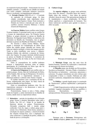 ser responsável pela procriação – fornecimento de novos     2.   Cultura Grega
soldados, portanto -, a mulher de um cidadão era tratado
com certos cuidados, praticando inúmeros exercícios                No aspecto religioso, os gregos eram politeísta:
físicos e recebendo o acompanhamento adequado.              Zeus (deus dos deuses) / Poseidon (deus dos mares) /
    1.4. Período Clássico (500-338 a.C.) — O período        Hades (deus dos mortos) / Ares (deus da guerra)
       de esplendor da civilização grega. As duas           Afrodite ( deusa do amor). Não apresentavam dogmas de
       cidades consideradas mais importantes desse          fé, mandamentos e rituais complicados. Os Deuses
       período foram Esparta e Atenas. Neste momento a      tinham aparência e comportamento de humanos. Nos
       História da Grécia é marcada por uma série de        rituais realizavam sacrifícios para agradar os deuses e
       conflitos externos (Guerras Médicas) e interno       obter sua ajuda.
       (Guerra do Peloponeso).

       As Guerras Médica foram conflitos entre Gregos
X persas (medos). O principal motivo par ao conflito foi
o avanço do imperialismo persa. Na Primeira Guerra
Médica, os gregos derrotam os persas na Batalha de
Maratona. Na Segunda Guerra Médica os espartanos são
derrotados na Batalha das Termópilas, mas os gregos
derrotam os persas nas Batalhas de Salamina e Platéia.
       Na Terceira e ultima Guerra Médica, Atenas
propõe a formação da Confederação de Delos (liga
militar das cidades gregas, lideradas por Atenas, que
tinha por objetivo proteger a Grécia dos ataques persas).
Todas as polis contribuíra com navios e dinheiro.
Algumas cidades não aderiram a proposta de Atenas,
entre elas Esparta. Os gregos derrotam definitivamente
os persas na Batalha de Eurimedon. A assinatura do
Tratado de Susa (Paz de Calias ou Paz de Címon) pôs                       Principais divindades gregas
fim do conflito.
       Entre as consequências do conflito podemos                  A Mitologia Grega, uma das mais ricas da
destacar o imperialismo ateniense sobre as cidades          história humana, consistia em explicações e transmissão
participantes da Confederação de Delos (que não foi         de mensagens dos deuses aos homens.
dissolvida): beneficiou-se das riquezas.                           A Filosofia grega esta dividido em Pré-socrática,
       A Guerra do Peloponeso foi um conflito entre os      Socrática ou Humanista – Sócrates, Platão e Aristóteles e
próprios gregos. Atenas, líder da Confederação de Delos,    Pós-Socrática ou helenística – estoicismo, epicurismo e
contra Esparta, líder da Liga do Peloponeso. Os motivos     ceticismo. Os gregos entenderam um sério esforço para
deste conflito são: o imperialismo ateniense e as           compreender o home e o mundo. Elaboram um saber
diferenças políticas e culturais entre Atenas e Esparta.    racional e autônomo, independente das tradições, mitos e
       O conflito terminou com a assinatura da Paz de       lendas.
Nícias, estabelecendo uma trégua. Ao final, vitória de             Na Política, o grande legado grego é a construção
Esparta na Batalha de Egos Potamos.                         da ―Democracia‖, práticas republicanas e participativas
       Entre as consequências podemos citar: fim do         de poder.
imperialismo ateniense e da democracia e início do                  A Arte Grega procurava realizar uma imitação da
imperialismo espartano.                                     realidade. Legaram concepções de beleza, equilíbrio e
       Posteriormente, Atenas se uniu a Tebas, antiga       harmonia.        Racionalismo,       humanismo          e
aliada de Esparta e, juntas derrotaram-na na Batalha de     antropocentrismo. Destacaram-se na arquitetura.
Leutras, dando início ao imperialismo tebano.

1.5. Helenístico – período da decadência da civilização
     grega. Ocorre o domínio Macedônio sobre toda a
     Grécia. Em 338 a.C., Felipe II, na batalha de
     Querneia derrota os gregos. Posteriormente,
     Alexandre conquistou todo o mundo antigo
     conhecido. Com ele, legou a cultura grega para o
     oriente. Era o Helenismo. Desta forma, aumentou a
     circulação de riqueza asiáticas, o desenvolvimento
     das relações Europa-Ásia, com a ampliação das
     rotas comerciais e a fundação de portos, cidades e a
     fusão de povos e civilizações.                                 Destaque para o Partenon. Distinguimos três
                                                            estilos: dórico (simples), jônico (adornos em espirais) e

                                                                                                      4|Página
 