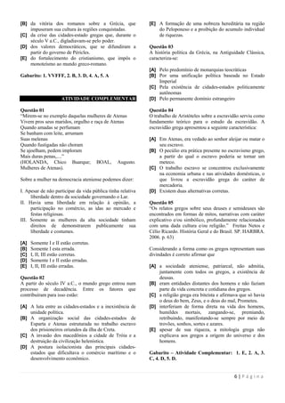 [B] da vitória dos romanos sobre a Grécia, que               [E] A formação de uma nobreza hereditária na região
    impuseram sua cultura às regiões conquistadas.                 do Peloponeso e a proibição do acumulo individual
[C] da crise das cidades-estado gregas que, durante o              de riquezas.
    século V a.C., digladiavam-se pelo poder.
[D] dos valores democráticos, que se difundiram a            Questão 03
    partir do governo de Péricles.                           A história política da Grécia, na Antiguidade Clássica,
[E] do fortalecimento do cristianismo, que impôs o           caracteriza-se:
    monoteísmo ao mundo greco-romano.
                                                             [A] Pelo predomínio de monarquias teocráticas
Gabarito: 1. VVFFF, 2. B, 3. D, 4. A, 5. A                   [B] Por uma unificação política baseada no Estado
                                                                   Imperial
                                                             [C] Pela existência de cidades-estados politicamente
                                                                   autônomas
                     ATIVIDADE COMPLEMENTAR                  [D] Pelo permanente domínio estrangeiro

Questão 01                                                   Questão 04
―Mirem-se no exemplo daquelas mulheres de Atenas             O trabalho de Aristóteles sobre a escravidão serviu como
Vivem pros seus maridos, orgulho e raça de Atenas            fundamento teórico para o estudo da escravidão. A
Quando amadas se perfumam                                    escravidão grega apresentou a seguinte característica:
Se banham com leite, arrumam
Suas melenas                                                 [A] Em Atenas, era vedado ao senhor aleijar ou matar o
Quando fustigadas não choram                                       seu escravo.
Se ajoelham, pedem imploram                                  [B] O pecúlio era prática presente no escravismo grego,
Mais duras penas,....‖                                           a partir do qual o escravo poderia se tornar um
(HOLANDA, Chico Buarque; BOAL, Augusto.                          meteco.
Mulheres de Atenas).                                         [C] O trabalho escravo se concentrou exclusivamente
                                                                 na economia urbana e nas atividades domésticas, o
Sobre a mulher na democracia ateniense podemos dizer:            que livrou a escravidão grega do caráter de
                                                                 mercadoria.
I. Apesar de não participar da vida pública tinha relativa   [D] Existem duas alternativas corretas.
     liberdade dentro da sociedade governando o Lar.
II. Havia uma liberdade em relação à opinião, a              Questão 05
     participação no comércio, as idas ao mercado e          ―Os relatos gregos sobre seus deuses e semideuses são
     festas religiosas.                                      encontrados em formas de mitos, narrativas com caráter
III. Somente as mulheres da alta sociedade tinham            explicativo e/ou simbólico, profundamente relacionados
     direitos de demonstrarem publicamente sua               com uma dada cultura e/ou religião.‖ Freitas Netos e
     liberdade e costumes.                                   Célio Ricardo. História Geral e do Brasil. SP. HARBRA.
                                                             2006. p. 63)
[A]   Somente I e II estão corretas.
[B]   Somente I esta errada.                                 Considerando a forma como os gregos representam suas
[C]   I, II, III estão corretas.                             divindades é correto afirmar que
[D]   Somente I e II estão erradas.
[E]   I, II, III estão erradas.                              [A] a sociedade ateniense, patriarcal, não admitia,
                                                                   juntamente com todos os gregos, a existência de
Questão 02                                                         deusas.
A partir do século IV a.C., o mundo grego entrou num         [B]   eram entidades distantes dos homens e não faziam
processo de decadência. Entre os fatores que                       parte da vida concreta e cotidiana dos gregos.
contribuíram para isso estão:                                [C]   a religião grega era biteísta e afirmava que só havia
                                                                   o deus do bem, Zeus, e o deus do mal, Prometeu.
[A] A luta entre as cidades-estados e a inexistência de      [D]   interferiam de forma direta na vida dos homens,
    unidade política.                                              humildes mortais, zangando-se, premiando,
[B] A organização social das cidades-estados de                    retribuindo, manifestando-se sempre por meio de
    Esparta e Atenas estruturada no trabalho escravo               trovões, sonhos, sortes e azares.
    dos prisioneiros oriundos da ilha de Creta.              [E]   apesar de sua riqueza, a mitologia grega não
[C] A invasão dos macedônios a cidade de Tróia e a                 explicava aos gregos a origem do universo e dos
    destruição da civilização helenística.                         homens.
[D] A postura isolacionista das principais cidades-
    estados que dificultava o comércio marítimo e o          Gabarito – Atividade Complementar: 1. E, 2. A, 3.
    desenvolvimento econômico.                               C, 4. D, 5. D.


                                                                                                        6|Página
 
