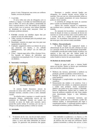 2 | P á g i n a
presos à terra. Entregavam suas terras aos senhores
feudais, em troca de proteção.
7. A servidão.
O servo tinha uma série de obrigações com os
senhores e a Igreja. A servidão era transmitida dos pais
para os filhos. Os servos não tinham a propriedade da
terra e estavam presos a ela. Não podiam ser vendidos
como se fazia com os escravos, nem tinham liberdade
de abandonar as terras onde nasceram. Entre as
principais, podemos destacar:
 Corveia: consistia em trabalhar alguns dias por
semana na terra do senhor feudal.
 Talha: consistia em entregar parte da produção para
o senhor feudal.
 Banalidade: consistia em pagar uma taxa para usar
equipamentos do feudo.
 Capitação - pagamento relativo ao número de servos
que moravam nos feudos, e era cobrado
individualmente, "por cabeça" (ou em latim per
capita).
 Censo – imposto pago pelos vilões e homens livres.
Era baseado no número de indivíduos que
compunham essa população livre. O censo era pago
em dinheiro.
8. Suserania e vassalagem.
Solenidade de Investidura
O sistema feudal funcionava através da
concessão de terras entre nobres. Um senhor de terra,
chamado suserano, concedia a terra a outro, chamado
vassalo.
As relações entre o suserano e o vassalo eram de
obrigações mútuas, estabelecidas através de um
juramento de fidelidade. Quando um vassalo era
investido na posse do feudo pelo suserano, jurava
prestar-lhe auxílio militar. O suserano, por sua vez, se
obrigava a dar proteção jurídica e militar ao vassalo.
Suseranos e vassalos estavam ligados por
obrigações. Os vassalos deviam serviço militar ao
suserano. Este, por sua vez, oferecia proteção militar ao
vassalo. Um grande proprietário de terras (Suserano)
podia ter vários vassalos.
A cerimônia de entrega das terras do suserano
para o vassalo era chamada de homenagem.
Abaixo dos vassalos estavam os camponeses,
que recebiam terra e proteção. Oferecia, em troca, seu
trabalho.
No momento da Investidura – na assinatura do
termo de doação de terras ou concessão de favores do
suserano ao vassalo um beijo entre os dois poderia selar
o acordo, além de o vassalo ajoelhar-se perante o
suserano. As investiduras funcionavam como símbolo
das terras que a eles estavam sendo concedidas.
9. Política - Descentralização
O Senhor Feudal era responsável desde a
administração de um feudo até pela cobrança de taxas
ou a proteção militar de uma determinada propriedade.
A autoridade exercida pelo senhor feudal, na prática, era
superior a dos reis, que não tinham poder de
interferência direta sobre as regras e imposições de um
senhor feudal no interior de suas propriedades.
10. Declínio do sistema feudal
Depois de quase mil anos, o sistema feudal
entrou em declínio. Dentre os fatores que contribuíram
para este declínio, podemos destacar:
 Melhoria das técnicas, permitindo a melhoria na
produção, gerando excedentes comercializáveis;
 Redução da quantidade de terras a serem doadas
como beneficio;
 Multiplicação e complexidades nas relações feudo-
vassálicas;
 Renascimento das cidades e do comércio. Com o
ressurgimento das cidades, os camponeses passaram
a vender mais produtos. Assim, acumulavam
dinheiro que podia servir para comprar a liberdade.
Outros, simplesmente, fugiam para as cidades em
busca de melhores condições de vida. Estas cidades
eram denominadas burgos e seus habitantes,
burgueses.
 Aparecimento das monarquias nacionais, que
aumentou o poder dos reis e diminuiu o poder dos
senhores feudais. A descentralização deu lugar a
centralização politica. A unificação politica seguiu a
unificação econômica, jurídica, tributária, etc.
11. Atividades
ATIVIDADE PROPOSTA
1. "O domínio da fé é uno, mas há um triplo estatuto
na Ordem. A lei humana impõe duas condições: o
nobre e o servo não estão submetidos ao mesmo
regime. Os guerreiros são protetores das igrejas.
Eles defendem os poderosos e os fracos [...]. Os
servos por sua vez têm outra condição. Esta raça
de infelizes não tem nada sem sofrimento. Quem
poderia reconstituir o esforço dos servos, o curso
 