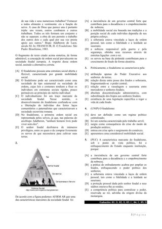3 | P á g i n a
de sua vida e seus numerosos trabalhos? Fornecer
a todos alimento e vestimenta: eis a função do
servo. A casa de Deus que parece una é portanto
tripla: uns rezam, outros combatem e outros
trabalham. Todos os três formam um conjunto e
não se separam: a obra de uns permite o trabalho
dos outros dois e cada qual por sua vez presta
apoio aos outros." Bispo Adalberon de Laon,
século XI. In: FRANCO JR, H. O Feudalismo. São
Paulo: Brasiliense, 1983.
O fragmento de texto citado acima sintetiza, de forma
admirável, a concepção de ordem social prevalecente na
sociedade feudal europeia. A respeito dessa ordem
social, assinale a alternativa correta.
[A] O feudalismo possuía uma estrutura social aberta e
flexível, caracterizada por grande mobilidade
social.
[B] O feudalismo pode ser caracterizado como uma
sociedade de tipo estamental ou sociedade de
ordens, cujas leis e costumes tendiam a fixar os
indivíduos em estruturas sociais rígidas, pouco
permeáveis ao princípio do mérito individual.
[C] O individualismo foi um traço marcante da
sociedade feudal. Nesse sentido, o
desenvolvimento do feudalismo confunde-se com
a libertação do indivíduo dos fortes laços
comunitários e paternalistas que caracterizavam a
sociedade escravista romana.
[D] No feudalismo, a primeira ordem social era
representada pelos servos, já que, nas palavras do
arcebispo Adalberon, "nenhum homem livre pode
viver sem eles".
[E] O senhor feudal desfrutava de inúmeros
privilégios, entre os quais o de comprar livremente
os servos de que necessitava para cultivar suas
terras.
2.
De acordo com a figura podemos AFIRM AR que uma
das características marcantes da sociedade feudal foi
[A] a inexistência de um governo central forte que
contribuiu para a decadência e o empobrecimento
da nobreza;
[B] a mobilidade social era baseada nas tradições e a
posição social de cada individuo dependia de seu
próprio esforço.
[C] a soberania estava vinculada a laços de ordem
pessoal, tais como a fidelidade e a lealdade ao
suserano;
[D] a nobreza responsável pela guerra e pela
segurança, obtinha seus recursos através de
estreitas ligações com o rei.
[E] os servos na base da pirâmide contribuíam para o
crescimento do feudo de forma aleatória.
3. Politicamente, o feudalismo se caracterizava pela:
[A] atribuição apenas do Poder Executivo aos
senhores de terras;
[B] relação direta entre posse dos feudos e soberania,
fragmentando-se o poder central;
[C] relação entre a vassalagem e suserania entre
mercadores e senhores feudais;
[D] absoluta descentralização administrativa, com
subordinação dos bispos aos senhores feudais;
[E] existência de uma legislação específica a reger a
vida de cada feudo.
4. (UNIP) O feudalismo:
[A] deve ser definido como um regime político
centralizado;
[B] foi um sistema caracterizado pelo trabalho servil;
[C] surgiu como consequência da crise do modo de
produção asiático;
[D] entrou em crise após o surgimento do comércio;
[E] apresentava uma considerável mobilidade social.
5. (PUC) A característica marcante do feudalismo,
sob o ponto de vista político, foi o
enfraquecimento do Estado enquanto instituição,
porque:
[A] a inexistência de um governo central forte
contribuiu para a decadência e o empobrecimento
da nobreza;
[B] a prática do enfeudamento acabou por ampliar os
feudos, enfraquecendo o poder político dos
senhores;
[C] a soberania estava vinculada a laços de ordem
pessoal, tais como a fidelidade e a lealdade ao
suserano;
[D] a proteção pessoal dada pelo senhor feudal a seus
súditos onerava-lhe as rendas;
[E] a competência política para centralizar o poder,
reservada ao rei, advinha da origem divina da
monarquia.
Gabarito: 01. B, 02. B, 03. C, 04. E, 05. B
 