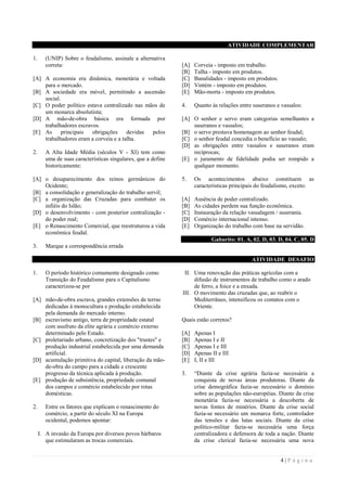 4 | P á g i n a
ATIVIDADE COMPLEMENTAR
1. (UNIP) Sobre o feudalismo, assinale a alternativa
correta:
[A] A economia era dinâmica, monetária e voltada
para o mercado.
[B] A sociedade era móvel, permitindo a ascensão
social.
[C] O poder político estava centralizado nas mãos de
um monarca absolutista;
[D] A mão-de-obra básica era formada por
trabalhadores escravos.
[E] As principais obrigações devidas pelos
trabalhadores eram a corveia e a talha.
2. A Alta Idade Média (séculos V - XI) tem como
uma de suas características singulares, que a define
historicamente:
[A] o desaparecimento dos reinos germânicos do
Ocidente;
[B] a consolidação e generalização do trabalho servil;
[C] a organização das Cruzadas para combater os
infiéis do Islão;
[D] o desenvolvimento - com posterior centralização -
do poder real;
[E] o Renascimento Comercial, que reestruturou a vida
econômica feudal.
3. Marque a correspondência errada
[A] Corveia - imposto em trabalho.
[B] Talha - imposto em produtos.
[C] Banalidades - imposto em produtos.
[D] Vintém - imposto em produtos.
[E] Mão-morta - imposto em produtos.
4. Quanto às relações entre suseranos e vassalos:
[A] O senhor e servo eram categorias semelhantes a
suseranos e vassalos;
[B] o servo prestava homenagem ao senhor feudal;
[C] o senhor feudal concedia o benefício ao vassalo;
[D] as obrigações entre vassalos e suseranos eram
recíprocas;
[E] o juramento de fidelidade podia ser rompido a
qualquer momento.
5. Os acontecimentos abaixo constituem as
características principais do feudalismo, exceto:
[A] Ausência de poder centralizado.
[B] As cidades perdem sua função econômica.
[C] Instauração da relação vassalagem / suserania.
[D] Comércio internacional intenso.
[E] Organização do trabalho com base na servidão.
Gabarito: 01. A, 02. D, 03. D, 04. C, 05. D
ATIVIDADE DESAFIO
1. O período histórico comumente designado como
Transição do Feudalismo para o Capitalismo
caracterizou-se por
[A] mão-de-obra escrava, grandes extensões de terras
dedicadas à monocultura e produção estabelecida
pela demanda do mercado interno.
[B] escravismo antigo, terra de propriedade estatal
com usufruto da elite agrária e comércio externo
determinado pelo Estado.
[C] proletariado urbano, concretização dos "trustes" e
produção industrial estabelecida por uma demanda
artificial.
[D] acumulação primitiva do capital, liberação da mão-
de-obra do campo para a cidade e crescente
progresso da técnica aplicada à produção.
[E] produção de subsistência, propriedade comunal
dos campos e comércio estabelecido por rotas
domésticas.
2. Entre os fatores que explicam o renascimento do
comércio, a partir do século XI na Europa
ocidental, podemos apontar:
I. A invasão da Europa por diversos povos bárbaros
que estimularam as trocas comerciais.
II. Uma renovação das práticas agrícolas com a
difusão de instrumentos de trabalho como o arado
de ferro, a foice e a enxada.
III. O movimento das cruzadas que, ao reabrir o
Mediterrâneo, intensificou os contatos com o
Oriente.
Quais estão corretos?
[A] Apenas I
[B] Apenas I e II
[C] Apenas I e III
[D] Apenas II e III
[E] I, II e III
3. “Diante da crise agrária fazia-se necessária a
conquista de novas áreas produtoras. Diante da
crise demográfica fazia-se necessário o domínio
sobre as populações não-européias. Diante da crise
monetária fazia-se necessária a descoberta de
novas fontes de minérios. Diante da crise social
fazia-se necessário um monarca forte, controlador
das tensões e das lutas sociais. Diante da crise
político-militar fazia-se necessária uma força
centralizadora e defensora de toda a nação. Diante
da crise clerical fazia-se necessária uma nova
 