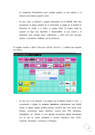 4
no comprenda; Wordreference para consultar palabras en otros idiomas, y el
traductor para traducir pequeños textos.
- El color verde va dedicado a páginas relacionadas con la UCLM. Entre ellas
encontramos la página principal de la Universidad, la página de la facultad de
Educación de Toledo y el enlace al campus virtual. El campus virtual ha
ocupado un lugar muy importante e imprescindible, ya que accedo a él
diariamente para consultar tareas, calificaciones, y sobre todo para descargar
archivos y documentos facilitados por los profesores.
El segundo webmix se llama “Educación Infantil- Recursos”, y también está separado
por colores:
- El color rosa le he dedicado a las páginas que he utilizado durante el curso, y
corresponden a páginas de recursos educativos, principalmente para Infantil,
aunque en algunas páginas también podemos encontrar para otras etapas como
Primaria. Encontramos juegos educativos, recursos para PDI, adivinanzas,
manualidades, etc. Además, en este apartado encontramos algunas herramientas
con las que he creado actividades y recursos educativos como JCLIC,
Cuadernia, Picmonkey, Cazatesoros y Webquest.
 