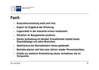 Fazit:
        Konjunkturerholung setzt sich fort.
        Export ist Zugpferd der Erholung.
        Lageurteile in der Industrie erneut verbessert.
        Situation im Baugewerbe positiver.
        Starke Aufhellung im Handel; Einzelhandel meldet beste
        Geschäftslage von allen Branchen.
        Optimismus bei Dienstleistern etwas gedämpft.
        Betriebe planen seit fast zwei Jahren wieder Personalaufbau.
        Urteile zur weiteren Entwicklung etwas verhaltener als im
        Vorquartal.

22. Juli 2010                                                          16
 