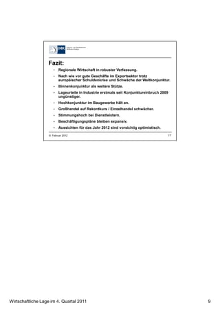 Wirtschaftliche Lage im 4. Quartal 2011 9
17
Fazit:
Regionale Wirtschaft in robuster Verfassung.
Nach wie vor gute Geschäfte im Exportsektor trotz
europäischer Schuldenkrise und Schwäche der Weltkonjunktur.
Binnenkonjunktur als weitere Stütze.
Lageurteile in Industrie erstmals seit Konjunktureinbruch 2009
ungünstiger.
Hochkonjunktur im Baugewerbe hält an.
Großhandel auf Rekordkurs / Einzelhandel schwächer.
Stimmungshoch bei Dienstleistern.
Beschäftigungspläne bleiben expansiv.
Aussichten für das Jahr 2012 sind vorsichtig optimistisch.
8. Februar 2012
 