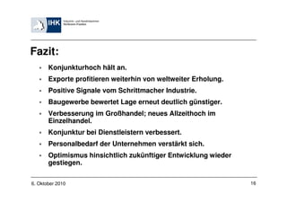 Fazit:
       Konjunkturhoch hält an.
       Exporte profitieren weiterhin von weltweiter Erholung.
       Positive Signale vom Schrittmacher Industrie.
       Baugewerbe bewertet Lage erneut deutlich günstiger.
       Verbesserung im Großhandel; neues Allzeithoch im
       Einzelhandel.
       Konjunktur bei Dienstleistern verbessert.
       Personalbedarf der Unternehmen verstärkt sich.
       Optimismus hinsichtlich zukünftiger Entwicklung wieder
       gestiegen.

6. Oktober 2010                                                 16
 