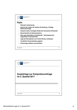 Fazit:
                           Robuster Aufschwung.
                           Exporte als Treiber der starken Entwicklung / Kräftige
                           Binnennachfrage.
                           Industrie weiter wichtigste Stütze der heimischen Wirtschaft.
                           Bauwirtschaft auf Wachstumskurs.
                           Sehr gute Geschäfte im Großhandel / Höchststand der
                           Lageurteile im Einzelhandel.
                           Lage bei Dienstleistern auf hohem Niveau verbessert.
                           Verstärkter Personalaufbau geplant.
                           Erwartungen bleiben zuversichtlich.


                   26. Juli 2011                                                           17




                   Zusatzfrage zur Konjunkturumfrage
                   im 2. Quartal 2011




                   26. Juli 2011                                                           18




Wirtschaftliche Lage im 2. Quartal 2011                                                         9
 
