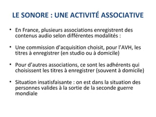 LE SONORE : UNE ACTIVITÉ ASSOCIATIVE
• En France, plusieurs associations enregistrent des
contenus audio selon différentes modalités :
• Une commission d’acquisition choisit, pour l’AVH, les
titres à enregistrer (en studio ou à domicile)
• Pour d’autres associations, ce sont les adhérents qui
choisissent les titres à enregistrer (souvent à domicile)
• Situation insatisfaisante : on est dans la situation des
personnes valides à la sortie de la seconde guerre
mondiale
 