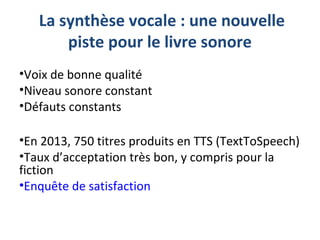 La synthèse vocale : une nouvelle
piste pour le livre sonore
•Voix de bonne qualité
•Niveau sonore constant
•Défauts constants
•En 2013, 750 titres produits en TTS (TextToSpeech)
•Taux d’acceptation très bon, y compris pour la
fiction
•Enquête de satisfaction
 